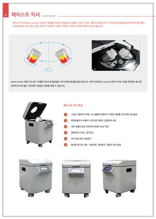 페이스트 믹서 PASTE MIXER26
페이스트 믹서 특징
고점도 재료부터 액체, 나노레벨의 분체까지 다양한 재료를 단시간에 믹싱,탈포
혼합비율이나 비중이 크게 다른 재료도 균질하게 교반
내부 임펠러 없이 교반하여 재료의 손상 억제
컴팩트한 디자인, 설치간단
전자저울 장착 사용편리
탈착형 용기의 사용 : 사용간편, 세척용이, 재료의 낭비 없음
1
2
3
4
5
6
페이스트 믹서(Paste mixer)는 고점도의 재료를 직접적인 접촉없이 사용할 수 있는 믹서로, 재료가 투입된 용기가 자전과 공전운동을 동시에 하여 매우 짧은
시간에 재료의 교반, 분산, 탈포, 탈기가 가능하며, 사용이 간편하고 세척이 쉬우며 재료의 낭비가 없습니다.
Paste mixer는 재료가 든 용기 자체를 자전과 공전운동을 시켜 강력한 중력을 발생시킵니다. 이에 믹싱하려는 Sample 내부의 미세 기포를 제거함과 동시에
강력하게 섞어 짧은 시간안에 고품질의 재료를 얻을 수 있습니다.
 