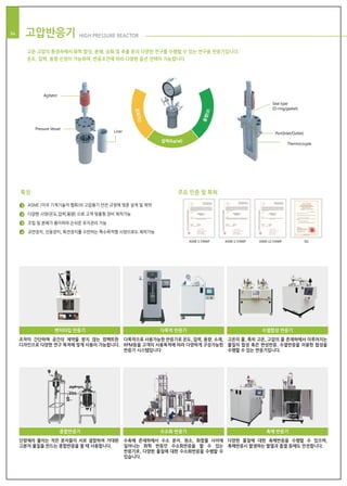 ASME S STAMP ASME U STAMP ASME U2 STAMP SEL
Agitator
Seal type
(O-ring/gasket)
Port(Inlet/Outlet)
Thermocouple
Pressure Vessel
Liner
압력(kg/㎠)
온도(℃)
용량(ℓ)
특징 주요 인증 및 특허
ASME (미국 기계기술자 협회)의 고압용기 안전 규정에 맞춘 설계 및 제작
다양한 사양(온도,압력,용량) 으로 고객 맞춤형 장비 제작가능
조립 및 분해가 용이하여 손쉬운 유지관리 가능
교반장치, 진동장치, 회전장치를 수반하는 특수목적형 사양으로도 제작가능
18 고압반응기 HIGH PRESSURE REACTOR04
고온·고압의 환경속에서 화학 합성, 분해, 승화 및 추출 등의 다양한 연구를 수행할 수 있는 연구용 반응기입니다.
온도, 압력, 용량 선정이 가능하며, 반응조건에 따라 다양한 옵션 선택이 가능합니다.
1
2
3
4
조작이 간단하며 공간의 제약을 받지 않는 컴팩트한
디자인으로 다양한 연구 목적에 맞게 사용이 가능합니다.
벤치타입 반응기
다목적으로 사용가능한 반응기로 온도, 압력, 용량, 소재,
RPM등을 고객의 사용목적에 따라 다양하게 구성가능한
반응기 시스템입니다
다목적 반응기
고온의 물, 특히 고온, 고압의 물 존재하에서 이루어지는
물질의 합성 혹은 변성반응. 수열반응을 이용한 합성을
수행할 수 있는 반응기입니다.
수열합성 반응기
단량체라 불리는 작은 분자들이 서로 결합하여 거대한
고분자 물질을 만드는 중합반응을 할 때 사용합니다.
중합반응기
수촉매 존재하에서 수소 분자, 원소, 화합물 사이에
일어나는 화학 반응인 수소화반응을 할 수 있는
반응기로, 다양한 물질에 대한 수소화반응을 수행할 수
있습니다.
수소화 반응기
다양한 물질에 대한 촉매반응을 수행할 수 있으며,
촉매반응시 발생하는 발열과 흡열 등에도 안전합니다.
촉매 반응기
 