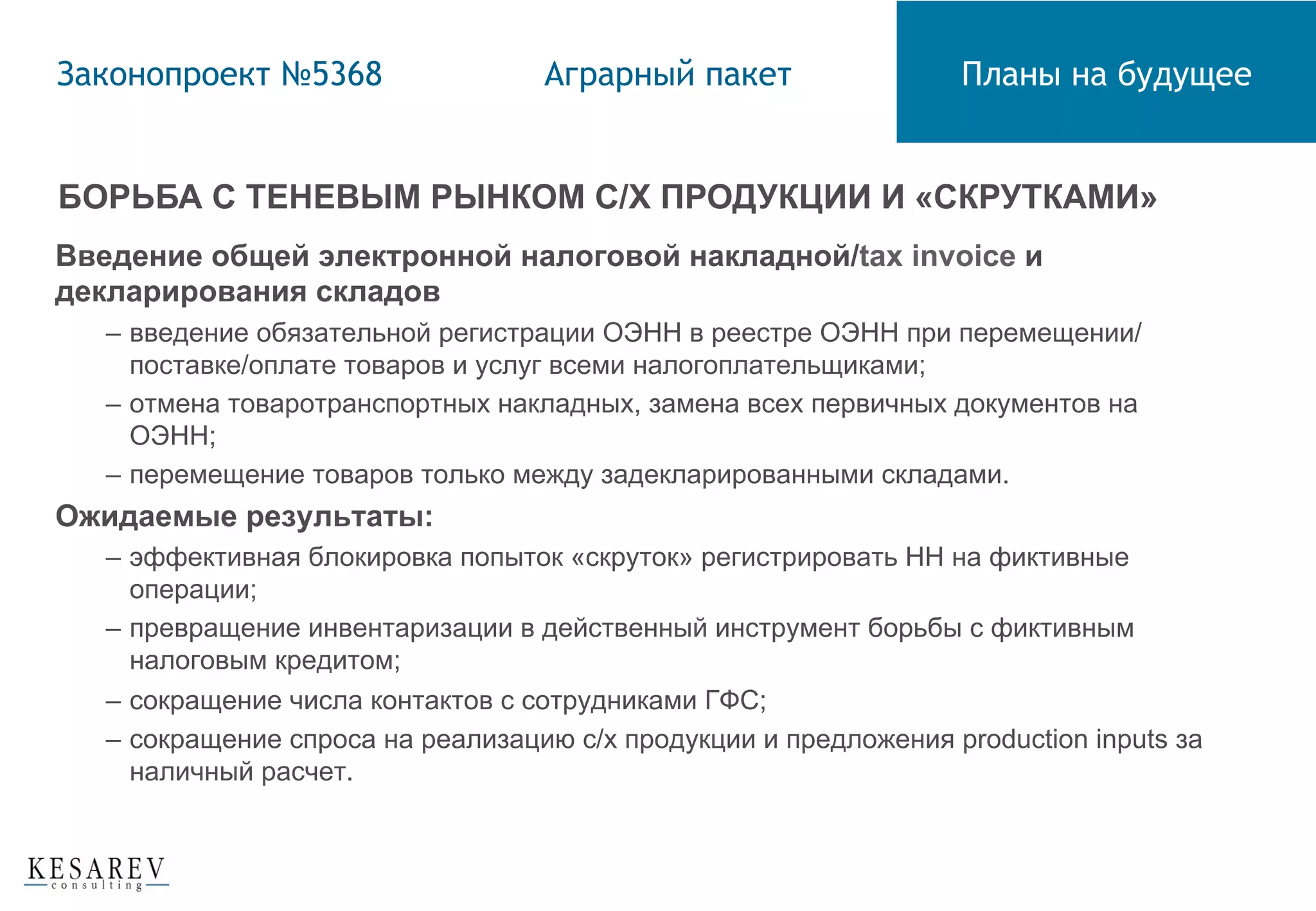 БОРЬБА С ТЕНЕВЫМ РЫНКОМ С/Х ПРОДУКЦИИ И «СКРУТКАМИ»
Введение общей электронной налоговой накладной/tax invoice и
декларирования складов
–  введение обязательной регистрации ОЭНН в реестре ОЭНН при перемещении/
поставке/оплате товаров и услуг всеми налогоплательщиками;
–  отмена товаротранспортных накладных, замена всех первичных документов на
ОЭНН;
–  перемещение товаров только между задекларированными складами.
Ожидаемые результаты:
–  эффективная блокировка попыток «скруток» регистрировать НН на фиктивные
операции;
–  превращение инвентаризации в действенный инструмент борьбы с фиктивным
налоговым кредитом;
–  сокращение числа контактов с сотрудниками ГФС;
–  сокращение спроса на реализацию с/х продукции и предложения production inputs за
наличный расчет.
Законопроект №5368 Аграрный пакет Планы на будущее
 