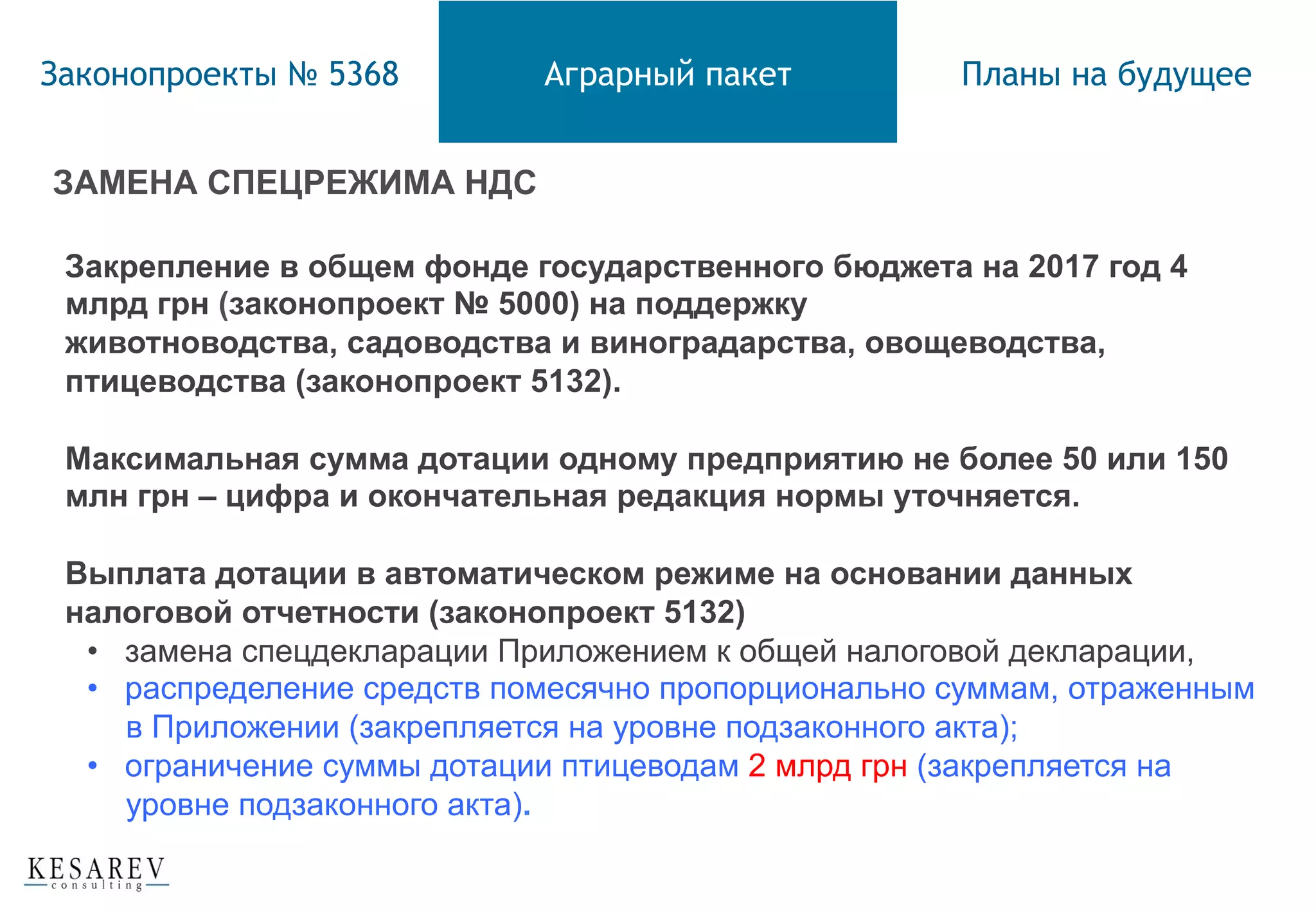 Законопроекты № 5368 Аграрный пакет Планы на будущее
ЗАМЕНА СПЕЦРЕЖИМА НДС
Закрепление в общем фонде государственного бюджета на 2017 год 4
млрд грн (законопроект № 5000) на поддержку
животноводства, садоводства и виноградарства, овощеводства,
птицеводства (законопроект 5132).
Максимальная сумма дотации одному предприятию не более 50 или 150
млн грн – цифра и окончательная редакция нормы уточняется.
Выплата дотации в автоматическом режиме на основании данных
налоговой отчетности (законопроект 5132)
•  замена спецдекларации Приложением к общей налоговой декларации,
•  распределение средств помесячно пропорционально суммам, отраженным
в Приложении (закрепляется на уровне подзаконного акта);
•  ограничение суммы дотации птицеводам 2 млрд грн (закрепляется на
уровне подзаконного акта).
 