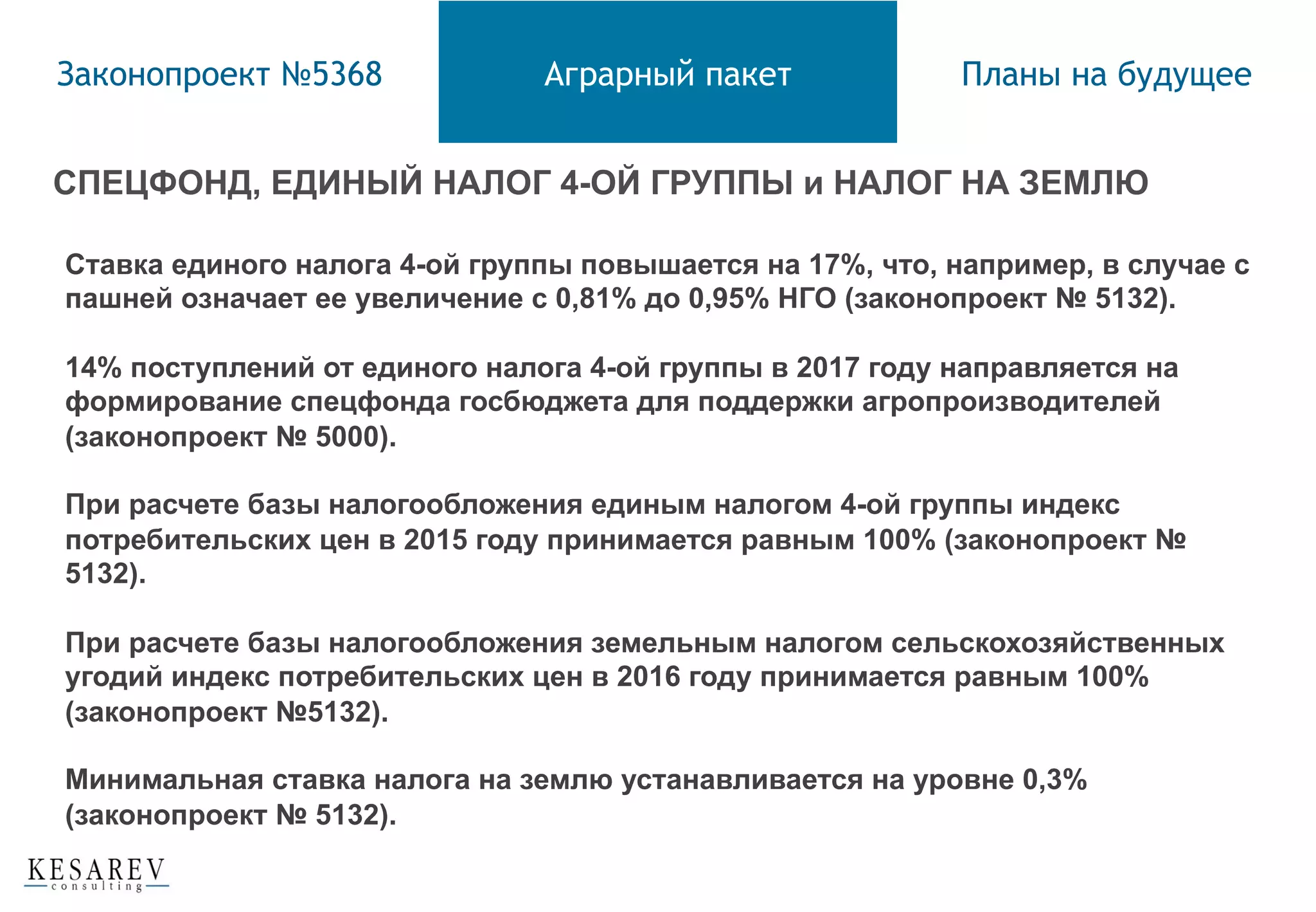 СПЕЦФОНД, ЕДИНЫЙ НАЛОГ 4-ОЙ ГРУППЫ и НАЛОГ НА ЗЕМЛЮ
Законопроект №5368 Аграрный пакет Планы на будущее
Ставка единого налога 4-ой группы повышается на 17%, что, например, в случае с
пашней означает ее увеличение с 0,81% до 0,95% НГО (законопроект № 5132).
14% поступлений от единого налога 4-ой группы в 2017 году направляется на
формирование спецфонда госбюджета для поддержки агропроизводителей
(законопроект № 5000).
При расчете базы налогообложения единым налогом 4-ой группы индекс
потребительских цен в 2015 году принимается равным 100% (законопроект №
5132).
При расчете базы налогообложения земельным налогом сельскохозяйственных
угодий индекс потребительских цен в 2016 году принимается равным 100%
(законопроект №5132).
Минимальная ставка налога на землю устанавливается на уровне 0,3%
(законопроект № 5132).
 