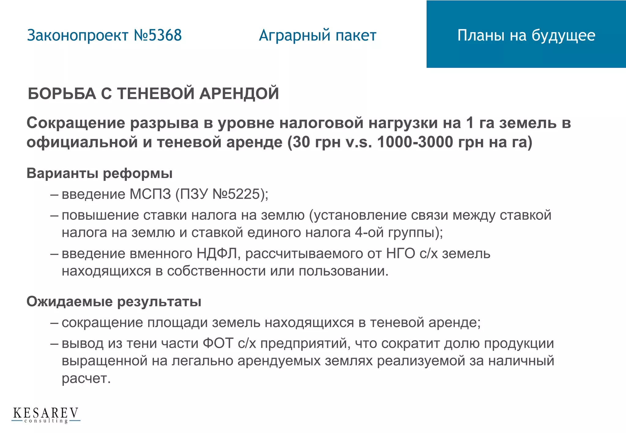 БОРЬБА С ТЕНЕВОЙ АРЕНДОЙ
Сокращение разрыва в уровне налоговой нагрузки на 1 га земель в
официальной и теневой аренде (30 грн v.s. 1000-3000 грн на га)
Варианты реформы
– введение МСПЗ (ПЗУ №5225);
– повышение ставки налога на землю (установление связи между ставкой
налога на землю и ставкой единого налога 4-ой группы);
– введение вменного НДФЛ, рассчитываемого от НГО с/х земель
находящихся в собственности или пользовании.
Ожидаемые результаты
– сокращение площади земель находящихся в теневой аренде;
– вывод из тени части ФОТ с/х предприятий, что сократит долю продукции
выращенной на легально арендуемых землях реализуемой за наличный
расчет.
Законопроект №5368 Аграрный пакет Планы на будущее
 