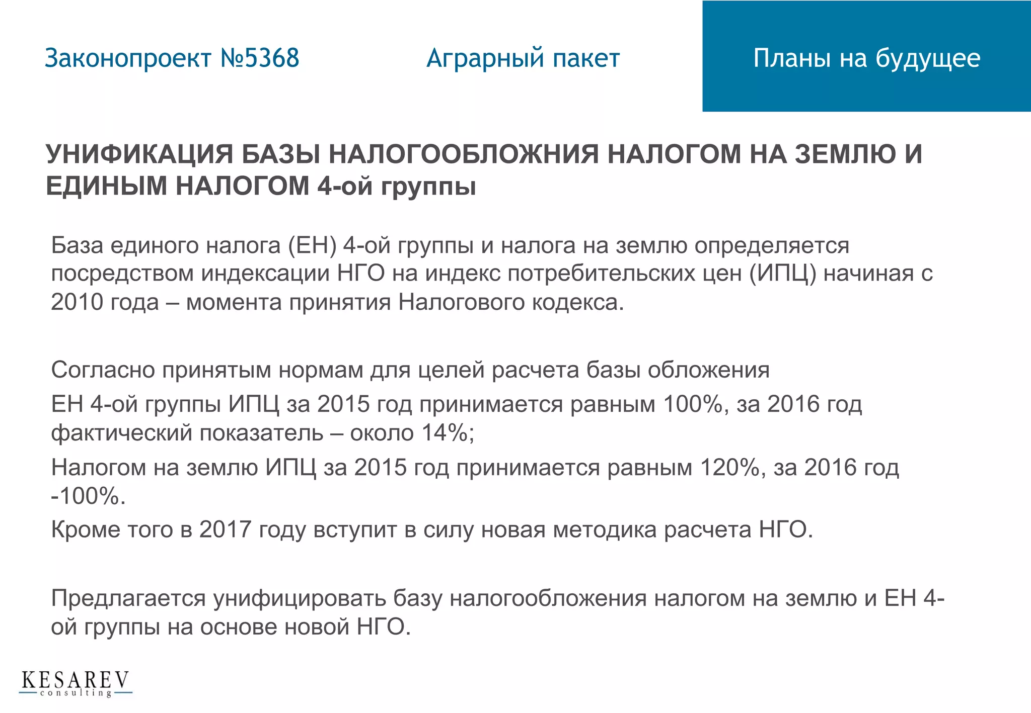 УНИФИКАЦИЯ БАЗЫ НАЛОГООБЛОЖНИЯ НАЛОГОМ НА ЗЕМЛЮ И
ЕДИНЫМ НАЛОГОМ 4-ой группы
База единого налога (ЕН) 4-ой группы и налога на землю определяется
посредством индексации НГО на индекс потребительских цен (ИПЦ) начиная с
2010 года – момента принятия Налогового кодекса.
Согласно принятым нормам для целей расчета базы обложения
ЕН 4-ой группы ИПЦ за 2015 год принимается равным 100%, за 2016 год
фактический показатель – около 14%;
Налогом на землю ИПЦ за 2015 год принимается равным 120%, за 2016 год
-100%.
Кроме того в 2017 году вступит в силу новая методика расчета НГО.
Предлагается унифицировать базу налогообложения налогом на землю и ЕН 4-
ой группы на основе новой НГО.
Законопроект №5368 Аграрный пакет Планы на будущее
 
