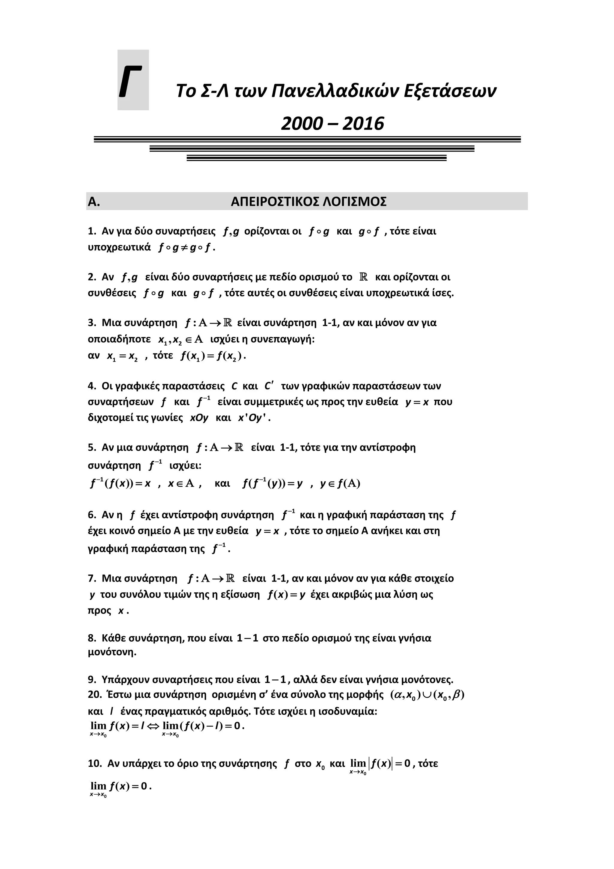 Γ Σο ΢-Λ των Πανελλαδικών Εξετάσεων
2000 – 2016
Α. ΑΠΕΙΡΟ΢ΣΙΚΟ΢ ΛΟΓΙ΢ΜΟ΢
1. Αν για δφο ςυναρτιςεισ ,f g ορίηονται οι f g και g f , τότε είναι
υποχρεωτικά  f g g f .
2. Αν ,f g είναι δφο ςυναρτιςεισ με πεδίο οριςμοφ το  και ορίηονται οι
ςυνκζςεισ f g και g f , τότε αυτζσ οι ςυνκζςεισ είναι υποχρεωτικά ίςεσ.
3. Μια ςυνάρτθςθ :   f είναι ςυνάρτθςθ 1-1, αν και μόνον αν για
οποιαδιποτε ,1 2 x x ιςχφει θ ςυνεπαγωγι:
αν 1 2x x , τότε ( ) ( )1 2f x f x .
4. Οι γραφικζσ παραςτάςεισ C και C των γραφικϊν παραςτάςεων των
ςυναρτιςεων f και 1
f είναι ςυμμετρικζσ ωσ προσ τθν ευκεία y x που
διχοτομεί τισ γωνίεσ xOy και ' 'x Oy .
5. Αν μια ςυνάρτθςθ :   f είναι 1-1, τότε για τθν αντίςτροφθ
ςυνάρτθςθ 1
f ιςχφει:
( ( ))1
f f x x , x , και ( ( ))1
f f y y , ( ) y f
6. Αν θ f ζχει αντίςτροφθ ςυνάρτθςθ 1
f και θ γραφικι παράςταςθ τθσ f
ζχει κοινό ςθμείο Α με τθν ευκεία y x , τότε το ςθμείο Α ανικει και ςτθ
γραφικι παράςταςθ τθσ 1
f .
7. Μια ςυνάρτθςθ :   f είναι 1-1, αν και μόνον αν για κάκε ςτοιχείο
y του ςυνόλου τιμϊν τθσ θ εξίςωςθ ( ) f x y ζχει ακριβϊσ μια λφςθ ωσ
προσ x .
8. Κάκε ςυνάρτθςθ, που είναι 1 1 ςτο πεδίο οριςμοφ τθσ είναι γνιςια
μονότονθ.
9. Τπάρχουν ςυναρτιςεισ που είναι 1 1 , αλλά δεν είναι γνιςια μονότονεσ.
20. Ζςτω μια ςυνάρτθςθ οριςμζνθ ς’ ζνα ςφνολο τθσ μορφισ ( , ) ( , )0 0x x 
και l ζνασ πραγματικόσ αρικμόσ. Σότε ιςχφει θ ιςοδυναμία:
lim ( ) lim( ( ) )
0 0
0
 
   
x x x x
f x l f x l .
10. Αν υπάρχει το όριο τθσ ςυνάρτθςθσ f ςτο 0x και lim ( )
0
0


x x
f x , τότε
lim ( )
0
0


x x
f x .
 