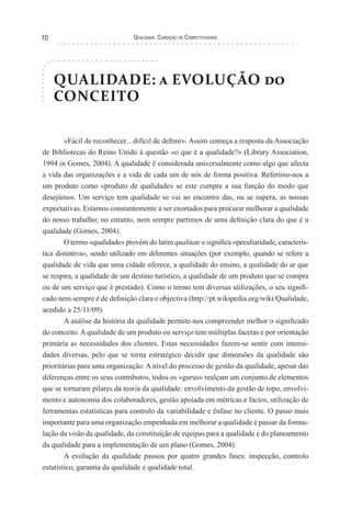 Qualidade: Condição de Competitividade10
QUALIDADE: a EVOLUÇÃO do
CONCEITO
«Fácil de reconhecer... difícil de definir». Assim começa a resposta da Associação
de Bibliotecas do Reino Unido à questão «o que é a qualidade?» (Library Association,
1994 in Gomes, 2004). A qualidade é considerada universalmente como algo que afecta
a vida das organizações e a vida de cada um de nós de forma positiva. Referimo-nos a
um produto como «produto de qualidade» se este cumpre a sua função do modo que
desejámos. Um serviço tem qualidade se vai ao encontro das, ou se supera, as nossas
expectativas. Estamos constantemente a ser exortados para procurar melhorar a qualidade
do nosso trabalho; no entanto, nem sempre partimos de uma definição clara do que é a
qualidade (Gomes, 2004).
O termo «qualidade» provém do latim qualitate e significa «peculiaridade, caracterís-
tica distintiva», sendo utilizado em diferentes situações (por exemplo, quando se refere a
qualidade de vida que uma cidade oferece, a qualidade do ensino, a qualidade do ar que
se respira, a qualidade de um destino turístico, a qualidade de um produto que se compra
ou de um serviço que é prestado). Como o termo tem diversas utilizações, o seu signifi-
cado nem sempre é de definição clara e objectiva (http://pt.wikipedia.org/wiki/Qualidade,
acedido a 25/11/09).
A análise da história da qualidade permite-nos compreender melhor o significado
do conceito. A qualidade de um produto ou serviço tem múltiplas facetas e por orientação
primária as necessidades dos clientes. Estas necessidades fazem-se sentir com intensi-
dades diversas, pelo que se torna estratégico decidir que dimensões da qualidade são
prioritárias para uma organização. A nível do processo de gestão da qualidade, apesar das
diferenças entre os seus contributos, todos os «gurus» realçam um conjunto de elementos
que se tornaram pilares da teoria da qualidade: envolvimento da gestão de topo, envolvi-
mento e autonomia dos colaboradores, gestão apoiada em métricas e factos, utilização de
ferramentas estatísticas para controlo da variabilidade e ênfase no cliente. O passo mais
importante para uma organização empenhada em melhorar a qualidade é passar da formu-
lação da visão da qualidade, da constituição de equipas para a qualidade e do planeamento
da qualidade para a implementação de um plano (Gomes, 2004).
A evolução da qualidade passou por quatro grandes fases: inspecção, controlo
estatístico, garantia da qualidade e qualidade total.
 