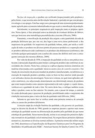 Aspectos Introdutórios e Conceptuais sobre Qualidade 11
Na fase da inspecção, o produto era verificado (inspeccionado) pelo produtor e
pelo cliente, o que ocorreu antes da Revolução Industrial, o período em que esta perspec-
tiva atingiu o seu apogeu. Esta fase surge com a passagem de uma economia predominante-
mente agrícola para a economia industrializada em que ocorre a massificação da produção.
Inicialmente, os principais responsáveis pela inspecção eram os próprios operá-
rios. Nessa época, o foco principal estava na detecção de eventuais defeitos de fabrico,
sem que houvesse uma metodologia preestabelecida a executar (Oliveira, 2006).
Entretanto, a massificação da produção deu origem a uma quantidade elevada de
produção defeituosa que, por sua vez, deu lugar a uma nova classe profissional: a dos
inspectores da qualidade. Os inspectores da qualidade tinham, então, por tarefa a verifi-
cação de todos os produtos nos diversos pontos do processo produtivo e a separação entre
os produtos defeituosos (não conformes) e os produtos não defeituosos (conformes), não
existindo qualquer preocupação com a análise das causas dos defeitos nem com a conse-
quente correcção dos mesmos (Ribeiro, 2009).
Por volta da década de 1930, a inspecção da qualidade revela-se uma prática insu-
ficiente e demasiado dispendiosa para limitar a entrega de produtos não conformes às ne-
cessidades dos clientes. Nesta fase, começa-se a aplicar algumas técnicas estatísticas em
matérias relacionadas com a qualidade: inicia-se assim a fase do controlo estatístico. Em
função do crescimento da procura mundial de produtos manufacturados, inviabilizou-se a
execução da inspecção produto a produto, como se fazia na fase anterior, tendo passado
a ser utilizada a técnica da amostragem. Neste novo sistema, no qual eram aplicados cál-
culos estatísticos, era seleccionado aleatoriamente um determinado número de produtos
que eram inspeccionados como amostra representativa de todo o grupo e, a partir destes,
verificava-se a qualidade de todo o lote. No início desta fase, o enfoque também recaía
sobre o produto, como na fase anterior. No entanto, com o passar do tempo, o controlo
foi sendo deslocado para o processo de produção, possibilitando então o surgimento das
condições necessárias para o início da fase da qualidade total (Oliveira, 2006).
Saliente-se que nesta fase se verifica ainda uma primeira tentativa de actuação
sobre as causas dos produtos defeituosos.
A terceira etapa da evolução histórica da qualidade, a da garantia da qualidade,
surge no decurso da década de 1960, quando as empresas passam a apostar mais numa
estratégia de qualidade assente na diferenciação do produto pela qualidade do que numa
estratégia de quantidade. Nessa mesma década, assiste-se ao emergir dos primeiros diplo-
mas normativos da qualidade a nível internacional. Na origem desses primeiros diplomas
normativos, encontram-se diversas normas militares. A primeira norma não militar surgiu
em 1968, denominava-se Especificações de Requisitos Genéricos para Um Programa da
Qualidade e foi publicada pela ASQC – American Society for Quality Control. Em 1972,
 