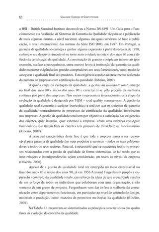 Qualidade: Condição de Competitividade12
o BSI – British Standard Institute desenvolveu a Norma BS 4891: Um Guia para o Fun-
cionamento e a Avaliação de Sistemas de Garantia da Qualidade. Seguiu-se a publicação
de mais algumas normas a nível nacional, algumas das quais serviram de base à publi-
cação, a nível internacional, das normas da Série ISO 9000, em 1987. Em Portugal, a
garantia da qualidade só começa a ganhar alguma expressão a partir da década de 1970,
embora o seu desenvolvimento só se torne mais evidente no início dos anos 90 com a di-
fusão da certificação da qualidade. A constituição de grandes complexos industriais (por
exemplo, nuclear e petroquímico, entre outros) levou à instituição da garantia da quali-
dade enquanto exigência dos grandes compradores aos seus fornecedores, como modo de
assegurar a qualidade final dos produtos. Esta exigência conduz ao crescimento acelerado
do número de empresas com certificação da qualidade (Ribeiro, 2009).
A quarta etapa da evolução da qualidade, a gestão da qualidade total, emerge
no final dos anos 80 e início dos anos 90 e caracteriza-se pela procura da melhoria
contínua por parte das empresas. Nos meios empresariais internacionais esta etapa da
evolução da qualidade é designada por TQM – total quality management. A gestão da
qualidade total contraria o carácter burocrático e estático que os sistemas de garantia
da qualidade, nomeadamente os processos de certificação da qualidade, introduzem
nas empresas. A gestão da qualidade total tem por objectivo a satisfação das exigências
dos clientes, quer internos, quer externos à empresa. «Para uma empresa conseguir
funcionários que tratem bem os clientes tem primeiro de tratar bem os funcionários»
(Ribeiro, 2009).
A principal característica desta fase é que toda a empresa passa a ser respon-
sável pela garantia da qualidade dos seus produtos e serviços – todos os seus colabora-
dores e todos os seus sectores. Para tal, é necessário que se equacione todos os proces-
sos relacionados com a gestão da qualidade de forma sistemática, de tal modo que as
inter-relações e interdependências sejam consideradas em todos os níveis da empresa
(Oliveira, 2006).
Apesar de a gestão da qualidade total ter emergido no meio empresarial no
final dos anos 80 e início dos anos 90, já em 1956 Armand Feigenbaum propôs a ex-
pressão «controlo da qualidade total», em reforço da ideia de que a qualidade resulta
de um esforço de todos os indivíduos que colaboram com uma organização, e não
somente de um grupo de projecto. Feigenbaum vem dar ênfase à melhoria da comu-
nicação entre departamentos funcionais, em particular ao nível de controlo de design,
materiais e produção, como maneira de promover melhorias da qualidade (Ribeiro,
2009).
Na Tabela 1.1 encontram-se sistematizadas as principais características das quatro
fases da evolução do conceito da qualidade.
 