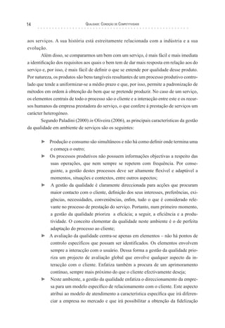 Qualidade: Condição de Competitividade14
aos serviços. A sua história está estreitamente relacionada com a indústria e a sua
evolução.
Além disso, se compararmos um bem com um serviço, é mais fácil e mais imediata
a identificação dos requisitos aos quais o bem tem de dar mais resposta em relação aos do
serviço e, por isso, é mais fácil de definir o que se entende por qualidade desse produto.
Por natureza, os produtos são bens tangíveis resultantes de um processo produtivo contro-
lado que tende a uniformizar-se a médio prazo e que, por isso, permite a padronização de
métodos em ordem à obtenção do bem que se pretende produzir. No caso de um serviço,
os elementos centrais de todo o processo são o cliente e a interacção entre este e os recur-
sos humanos da empresa prestadora do serviço, o que confere à prestação de serviços um
carácter heterogéneo.
Segundo Paladini (2000) in Oliveira (2006), as principais características da gestão
da qualidade em ambiente de serviços são os seguintes:
► Produção e consumo são simultâneos e não há como definir onde termina uma
e começa o outro;
► Os processos produtivos não possuem informações objectivas a respeito das
suas operações, que nem sempre se repetem com frequência. Por conse-
guinte, a gestão destes processos deve ser altamente flexível e adaptável a
momentos, situações e contextos, entre outros aspectos;
► A gestão da qualidade é claramente direccionada para acções que procuram
maior contacto com o cliente, definição dos seus interesses, preferências, exi-
gências, necessidades, conveniências, enfim, tudo o que é considerado rele-
vante no processo de prestação do serviço. Portanto, num primeiro momento,
a gestão da qualidade prioriza a eficácia; a seguir, a eficiência e a produ-
tividade. O conceito elementar da qualidade neste ambiente é o de perfeita
adaptação do processo ao cliente;
► A avaliação da qualidade centra-se apenas em elementos – não há pontos de
controlo específicos que possam ser identificados. Os elementos envolvem
sempre a interacção com o usuário. Dessa forma a gestão da qualidade prio-
riza um projecto de avaliação global que envolve qualquer aspecto da in-
teracção com o cliente. Enfatiza também a procura de um aprimoramento
contínuo, sempre mais próximo do que o cliente efectivamente deseja;
► 	Neste ambiente, a gestão da qualidade enfatiza o direccionamento da empre-
sa para um modelo específico de relacionamento com o cliente. Este aspecto
atribui ao modelo de atendimento a característica específica que irá diferen-
ciar a empresa no mercado e que irá possibilitar a obtenção da fidelização
 