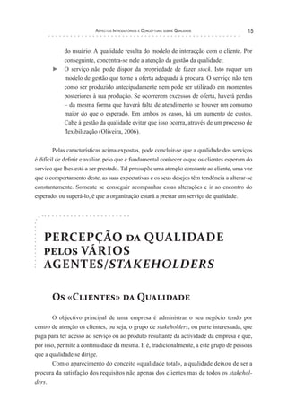 Aspectos Introdutórios e Conceptuais sobre Qualidade 15
do usuário. A qualidade resulta do modelo de interacção com o cliente. Por
conseguinte, concentra-se nele a atenção da gestão da qualidade;
► 	O serviço não pode dispor da propriedade de fazer stock. Isto requer um
modelo de gestão que torne a oferta adequada à procura. O serviço não tem
como ser produzido antecipadamente nem pode ser utilizado em momentos
posteriores à sua produção. Se ocorrerem excessos de oferta, haverá perdas
– da mesma forma que haverá falta de atendimento se houver um consumo
maior do que o esperado. Em ambos os casos, há um aumento de custos.
Cabe à gestão da qualidade evitar que isso ocorra, através de um processo de
flexibilização (Oliveira, 2006).
Pelas características acima expostas, pode concluir-se que a qualidade dos serviços
é difícil de definir e avaliar, pelo que é fundamental conhecer o que os clientes esperam do
serviço que lhes está a ser prestado. Tal pressupõe uma atenção constante ao cliente, uma vez
que o comportamento deste, as suas expectativas e os seus desejos têm tendência a alterar-se
constantemente. Somente se conseguir acompanhar essas alterações e ir ao encontro do
esperado, ou superá-lo, é que a organização estará a prestar um serviço de qualidade.
PERCEPÇÃO da QUALIDADE
pelos VÁRIOS
AGENTES/STAKEHOLDERS
Os «Clientes» da Qualidade
O objectivo principal de uma empresa é administrar o seu negócio tendo por
centro de atenção os clientes, ou seja, o grupo de stakeholders, ou parte interessada, que
paga para ter acesso ao serviço ou ao produto resultante da actividade da empresa e que,
por isso, permite a continuidade da mesma. E é, tradicionalmente, a este grupo de pessoas
que a qualidade se dirige.
Com o aparecimento do conceito «qualidade total», a qualidade deixou de ser a
procura da satisfação dos requisitos não apenas dos clientes mas de todos os stakehol-
ders.
 