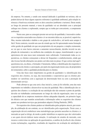 Qualidade: Condição de Competitividade18
da empresa. No entanto, e sendo este manual dedicado à qualidade no turismo, não se
poderá deixar de focar alguns aspectos referentes à qualidade ambiental, pela relação in-
trínseca e biunívoca existente entre os dois conceitos (ambiente e turismo). Deste modo,
ao longo do presente manual, o tema da qualidade vai ser abordado com o principal
enfoque nos clientes e explorando, sempre que se tenha por conveniente, a componente
ambiental.
Neste caso, para se conseguir prestar um serviço de qualidade, é necessário conhe-
cer os requisitos associados aos clientes e ir ao encontro deles ou, se possível, superá-los.
Mas, mesmo reduzindo o âmbito a este grupo de stakeholders, tal tarefa nem sempre é
fácil. Neste contexto, recordo um caso de estudo que me foi apresentado numa formação
sobre gestão da qualidade em que um proprietário de um pequeno e simples restaurante,
ao ver que os seus lucros estavam a aumentar razoavelmente, decidiu investir na am-
pliação do restaurante e na melhoria das condições do espaço, transformando o que se
aproximava de uma tasca num restaurante mais sofisticado. Contrariando todas as ex-
pectativas, os clientes começaram a deixar de frequentar o estabelecimento, ainda que
não tivesse havido alterações nos pratos servidos nem no preço. O que correu mal aqui?,
questionou-nos, na altura, o formador. Claramente, falhou a identificação dos requisitos e
expectativas do cliente e a percepção, por parte da organização (neste caso, do proprietário
do restaurante), sobre a qualidade produzida para os clientes.
Uma das fases mais importantes na gestão da qualidade é a identificação dos
requisitos dos clientes, ou seja, das necessidades e expectativas que os clientes pre-
tendem ver satisfeitas com a aquisição de determinado bem ou com a prestação de
determinado serviço.
Pode afirmar-se que esta será a fase inicial e, como já foi referido, uma das mais
importantes no trabalho a desenvolver na área da qualidade. Mas a identificação dos re-
quisitos dos clientes e a avaliação da sua satisfação não são somente o ponto de partida:
deverão ser trabalhadas continuamente ao longo da vida da organização, uma vez que
a capacidade de as empresas manterem ofertas adequadas depende, em primeiro lugar,
da eficácia com que mantêm actualizada a informação sobre os requisitos dos clientes
quanto aos produtos/serviços que pretendem adquirir (Verlag Dashofer, 2005).
Os requisitos dos clientes podem ser identificados pelos próprios através, por exem-
plo, da celebração de um contrato, ou ser identificados pela organização. Neste caso, a
organização deverá estabelecer uma metodologia que permita auscultar os clientes e o
mercado ao qual se dirige, de modo a poder identificar os aspectos que são valorizados
e aos quais deverá dedicar maior atenção. A realização de estudos de mercado, com
recurso a entrevistas ou aplicação de questionários, a análise de feedbacks dos clientes
(como reclamações, sugestões, resultados de inquéritos de avaliação de satisfação) e
 