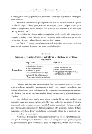 Aspectos Introdutórios e Conceptuais sobre Qualidade 19
a realização de reuniões periódicas com clientes constituem algumas das abordagens
mais utilizadas.
Sobretudo, é fundamental que os gestores da empresa não se considerem capazes
de «decidir o que o cliente quer», mas que reconheçam que só o próprio cliente pode
definir o que pretende de um serviço e que requisitos irão aumentar a sua satisfação
(Verlag Dashofer, 2005).
Os requisitos dos clientes podem ser explícitos, se são identificados e comunica-
dos pelos próprios clientes, ou implícitos, se – ainda que não sejam formalmente identifi-
cados pelos clientes – estão subjacentes à prestação do serviço.
Na Tabela 1.3 são apresentados exemplos de requisitos implícitos e explícitos
associados à prestação de um serviço numa unidade hoteleira.
Tabela 1.3.
Exemplos de requisitos de clientes a atender na prestação de um serviço de
alojamento
Requisitos
Implícitos Explícitos
– Atendimento simpático
– Segurança do hotel
– Limpeza do quarto
– Bom estado de conservação e
manutenção das infra-estruturas
–Boa qualidade da água da piscina
– Quarto com vista de mar
– Quarto para não fumador
– Serviço de despertar para as 8h30
– Entrega diária de jornais
Falhas na identificação e na interpretação dos requisitos dos clientes podem levar
a que a qualidade produzida por uma organização não vá ao encontro da qualidade pre-
tendida pelos clientes, o que pode trazer perdas económicas importantes para a organiza-
ção. Daí que esta fase de identificação clara do que o cliente espera seja tão importante
e basilar.
Mas não basta saber aquilo que o cliente pretende; há que saber produzir essa
qualidade, o que nem sempre é conseguido. São vários os factores que podem levar uma
organização a não conseguir produzir a qualidade que pretende atingir – falta de formação
dos colaboradores, más condições de manutenção das infra-estruturas, rupturas de bens
necessários à prestação do serviço, falhas na comunicação interna são só alguns dos fac-
tores que podem ser enumerados.
A satisfação de um cliente relativamente a um serviço que lhe é prestado só acon-
tece quando a avaliação que ele faz desse serviço (ou a sua percepção) é igual ou superior
ao que ele esperava que o mesmo fosse (ou a sua expectativa) (Costa, 2008), ou seja,
 