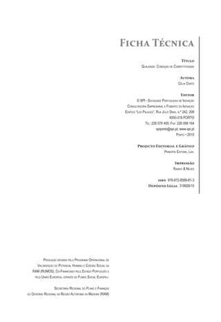 Ficha Técnica
Título
Qualidade: Condição de Competitividade
Autora
Célia Crato
Editor
© SPI - Sociedade Portuguesa de Inovação
Consultadoria Empresarial e Fomento da Inovação
Edifício “Les Palaces”, Rua Júlio Dinis, n.º 242, 208
4050-318 PORTO
Tel: 226 076 400; Fax: 226 099 164
spiporto@spi.pt; www.spi.pt
Porto • 2010
Projecto Editorial e Gráfico
Princípia Editora, Lda.
Impressão
Rainho & Neves
isbn 978-972-8589-81-3
Depósito Legal 318926/10
Produção apoiada pelo Programa Operacional de
Valorização do Potencial Humano e Coesão Social da
RAM (RUMOS), Co-Financiado pelo Estado Português e
pela União Europeia, através do Fundo Social Europeu.
Secretaria Regional do Plano e Finanças
do Governo Regional da Região Autónoma da Madeira (RAM)
 