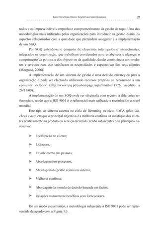 Aspectos Introdutórios e Conceptuais sobre Qualidade 21
todos e os imprescindíveis empenho e comprometimento da gestão de topo. Uma das
metodologias mais utilizadas pelas organizações para introduzir na gestão diária, os
aspectos relacionados com a qualidade que pretendem assegurar é a implementação
de um SGQ.
Por SGQ entende-se o conjunto de elementos interligados e interactuantes,
integrados na organização, que trabalham coordenados para estabelecer e alcançar o
cumprimento da política e dos objectivos da qualidade, dando consistência aos produ-
tos e serviços para que satisfaçam as necessidades e expectativas dos seus clientes
(Morgado, 2006).
A implementação de um sistema de gestão é uma decisão estratégica para a
organização e pode ser efectuada utilizando recursos próprios ou recorrendo a um
consultor exterior (http://www.ipq.pt/custompage.aspx?modid=1576, acedido a
26/11/09).
A implementação de um SGQ pode ser efectuada com recurso a diferentes re-
ferenciais, sendo que a ISO 9001 é o referencial mais utilizado e reconhecido a nível
mundial.
Este tipo de sistema assenta no ciclo de Demming ou ciclo PDCA (plan, do,
check e act), em que o principal objectivo é a melhoria contínua da satisfação dos clien-
tes relativamente ao produto ou serviço oferecido, tendo subjacentes oito princípios es-
senciais:
► Focalização no cliente;
► Liderança;
► Envolvimento das pessoas;
► Abordagem por processos;
► Abordagem da gestão como um sistema;
► Melhoria contínua;
► Abordagem da tomada de decisão baseada em factos;
► Relações mutuamente benéficas com fornecedores.
De um modo esquemático, a metodologia subjacente à ISO 9001 pode ser repre-
sentada de acordo com a Figura 1.3.
 