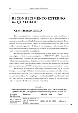 Qualidade: Condição de Competitividade24
RECONHECIMENTO EXTERNO
da QUALIDADE
Certificação de SGQ
Para poder demonstrar e comunicar mais facilmente aos vários stakeholders a
filosofia de gestão em matéria de qualidade, a organização poderá optar por certificar o
seu sistema de gestão. A certificação de uma organização, qualquer que seja a sua dimen-
são ou o seu sector de actividade, consiste no reconhecimento formal por parte de uma
entidade externa, independente e devidamente acreditada para o efeito, de que o sistema
de gestão implementado dá cumprimento aos requisitos do referencial (norma) aplicável,
sendo posteriormente emitido um certificado.
Em matéria de qualidade, e tal como foi referido no ponto anterior, a referência inter-
nacional para a certificação de sistemas de gestão é a NP EN ISO 9001: 2008 – Sistemas de
Gestão da Qualidade. Esta norma pode ser aplicada a qualquer organização, pública ou pri-
vada, independentemente da sua dimensão e do seu sector de actividade. Esta característica,
associada ao facto de ser uma norma internacional, publicada pela International Standard Or-
ganisation, faz com que a ISO 9001 seja uma das normas mais conhecidas em todo o mundo.
Em Portugal, de acordo com a informação disponibilizada no site do Instituto
Português de Acreditação (IPAC), existem actualmente cerca de nove entidades certifica-
doras referentes à Norma ISO 9001.Aacreditação destas entidades é efectuada em função
do sector de actividade. Por exemplo, para a certificação de SGQ segundo o referencial
ISO 9001 em organizações dos sectores de alojamento e restauração, apenas seis enti-
dades se encontram devidamente acreditadas (Tabela 1.4).
Tabela 1.4.
Entidades certificadoras acreditadas junto do IPAC para a certificação de SGQ,
segundo a ISO 9001, em organizações do sector de alojamento e restauração
Entidade
Certificadora
Endereço Telefone Fax E-Mail
APCER – Associa-
ção Portuguesa de
Certificação
Edifício de Serviços da Ex-
ponor, 2.º, Av. Dr. António
Macedo
4450-617 Leça da Palmeira
229 993 600 229 993 601 info@apcer.pt
 