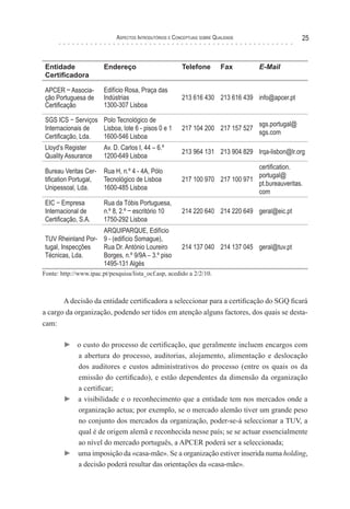 Aspectos Introdutórios e Conceptuais sobre Qualidade 25
Entidade
Certificadora
Endereço Telefone Fax E-Mail
APCER – Associa-
ção Portuguesa de
Certificação
Edifício Rosa, Praça das
Indústrias
1300-307 Lisboa
213 616 430 213 616 439 info@apcer.pt
SGS ICS − Serviços
Internacionais de
Certificação, Lda.
Polo Tecnológico de
Lisboa, lote 6 - pisos 0 e 1
1600-546 Lisboa
217 104 200 217 157 527
sgs.portugal@
sgs.com
Lloyd’s Register
Quality Assurance
Av. D. Carlos I, 44 – 6.º
1200-649 Lisboa
213 964 131 213 904 829 lrqa-lisbon@lr.org
Bureau Veritas Cer-
tification Portugal,
Unipessoal, Lda.
Rua H, n.º 4 - 4A, Pólo
Tecnológico de Lisboa
1600-485 Lisboa
217 100 970 217 100 971
certification.
portugal@
pt.bureauveritas.
com
EIC − Empresa
Internacional de
Certificação, S.A.
Rua da Tóbis Portuguesa,
n.º 8, 2.º – escritório 10
1750-292 Lisboa
214 220 640 214 220 649 geral@eic.pt
TUV Rheinland Por-
tugal, Inspecções
Técnicas, Lda.
ARQUIPARQUE, Edifício
9 - (edifício Somague),
Rua Dr. António Loureiro
Borges, n.º 9/9A – 3.º piso
1495-131 Algés
214 137 040 214 137 045 geral@tuv.pt
Fonte: http://www.ipac.pt/pesquisa/lista_ocf.asp, acedido a 2/2/10.
A decisão da entidade certificadora a seleccionar para a certificação do SGQ ficará
a cargo da organização, podendo ser tidos em atenção alguns factores, dos quais se desta-
cam:
► o custo do processo de certificação, que geralmente incluem encargos com
a abertura do processo, auditorias, alojamento, alimentação e deslocação
dos auditores e custos administrativos do processo (entre os quais os da
emissão do certificado), e estão dependentes da dimensão da organização
a certificar;
► a visibilidade e o reconhecimento que a entidade tem nos mercados onde a
organização actua; por exemplo, se o mercado alemão tiver um grande peso
no conjunto dos mercados da organização, poder-se-á seleccionar a TUV, a
qual é de origem alemã e reconhecida nesse país; se se actuar essencialmente
ao nível do mercado português, a APCER poderá ser a seleccionada;
► uma imposição da «casa-mãe». Se a organização estiver inserida numa holding,
a decisão poderá resultar das orientações da «casa-mãe».
 