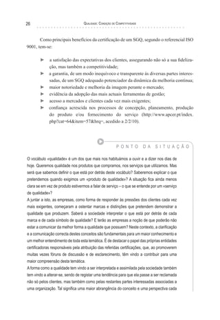 Qualidade: Condição de Competitividade26
Como principais benefícios da certificação de um SGQ, segundo o referencial ISO
9001, tem-se:
► a satisfação das expectativas dos clientes, assegurando não só a sua fideliza-
ção, mas também a competitividade;
► a garantia, de um modo inequívoco e transparente às diversas partes interes-
sadas, de um SGQ adequado potenciador da dinâmica da melhoria contínua;
► maior notoriedade e melhoria da imagem perante o mercado;
► evidência da adopção das mais actuais ferramentas de gestão;
► acesso a mercados e clientes cada vez mais exigentes;
► confiança acrescida nos processos de concepção, planeamento, produção
do produto e/ou fornecimento do serviço (http://www.apcer.pt/index.
php?cat=64&item=57&hrq=, acedido a 2/2/10).
P O N T O D A S I T U A Ç Ã O
O vocábulo «qualidade» é um dos que mais nos habituámos a ouvir e a dizer nos dias de
hoje. Queremos qualidade nos produtos que compramos, nos serviços que utilizamos. Mas
será que sabemos definir o que está por detrás deste vocábulo? Saberemos explicar o que
pretendemos quando exigimos um «produto de qualidade»? A situação fica ainda menos
clara se em vez de produto estivermos a falar de serviço – o que se entende por um «serviço
de qualidade»?
A juntar a isto, as empresas, como forma de responder às pressões dos clientes cada vez
mais exigentes, começaram a ostentar marcas e distinções que pretendem demonstrar a
qualidade que produzem. Saberá a sociedade interpretar o que está por detrás de cada
marca e de cada símbolo de qualidade? E terão as empresas a noção de que poderão não
estar a comunicar da melhor forma a qualidade que possuem? Neste contexto, a clarificação
e a comunicação correcta destes conceitos são fundamentais para um maior conhecimento e
um melhor entendimento de toda esta temática. É de destacar o papel das próprias entidades
certificadoras responsáveis pela atribuição das referidas certificações, que, ao promoverem
muitas vezes fóruns de discussão e de esclarecimento, têm vindo a contribuir para uma
maior compreensão desta temática.
A forma como a qualidade tem vindo a ser interpretada e assimilada pela sociedade também
tem vindo a alterar-se, sendo de registar uma tendência para que ela passe a ser reclamada
não só pelos clientes, mas também como pelas restantes partes interessadas associadas a
uma organização. Tal significa uma maior abrangência do conceito e uma perspectiva cada
 