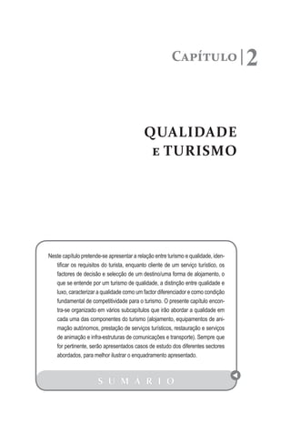 Capítulo 2
QUALIDADE
e TURISMO
S U M Á R I O
Neste capítulo pretende-se apresentar a relação entre turismo e qualidade, iden-
tificar os requisitos do turista, enquanto cliente de um serviço turístico, os
factores de decisão e selecção de um destino/uma forma de alojamento, o
que se entende por um turismo de qualidade, a distinção entre qualidade e
luxo, caracterizar a qualidade como um factor diferenciador e como condição
fundamental de competitividade para o turismo. O presente capítulo encon-
tra-se organizado em vários subcapítulos que irão abordar a qualidade em
cada uma das componentes do turismo (alojamento, equipamentos de ani-
mação autónomos, prestação de serviços turísticos, restauração e serviços
de animação e infra-estruturas de comunicações e transporte). Sempre que
for pertinente, serão apresentados casos de estudo dos diferentes sectores
abordados, para melhor ilustrar o enquadramento apresentado.
 