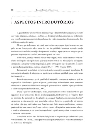 Qualidade: Condição de Competitividade30
ASPECTOS INTRODUTÓRIOS
A qualidade no turismo resulta de um esforço e de um trabalho conjuntos por parte
das várias empresas, entidades e instituições do sector turístico, uma vez que os factores
que contribuem para a percepção da qualidade são vários e dependem do desempenho dos
múltiplos agentes do sector.
Mesmo que todos estes intervenientes tenham os mesmos objectivos no que res-
peita ao seu desempenho sob o ponto de vista da qualidade, basta que um deles esteja
desinteressado ou falhe esse objectivo para que o esforço, a percepção e a imagem que se
pretende implementar e conferir possam ser postos em causa.
Com efeito, quando o turista realiza uma viagem, avalia a sua satisfação relativa-
mente ao conjunto de experiências que teve durante toda a sua deslocação e não apenas
em relação a um componente em particular, como o transporte ou o alojamento. É aquilo
a que se chama experiência turística integral (OMT – 1998) (Cunha, 2007).
Para garantir a qualidade no turismo é, pois, necessário conseguir a qualidade de
um conjunto alargado de elementos, o que torna a gestão da qualidade neste sector uma
tarefa complexa.
Para oferecer um serviço de qualidade é necessário, entre outros aspectos, gerir as
expectativas dos clientes, ajustar os preços, garantir que as instalações ou os processos
cumpram as normas estabelecidas e conseguir que as medidas tomadas sejam percebidas
e valorizadas pelos turistas (Cunha, 2007).
O que é que um turista espera, então, encontrar num destino turístico? Com que
requisitos é que um destino deverá estar preocupado, tendo em vista o objectivo de ir
ao encontro das expectativas dos clientes e conseguir fidelizar esses mesmos clientes?
A resposta a estas questões está associada a vários factores, os quais são intrínsecos
ao turista e às suas motivações para fazer turismo. Entre as motivações mais comuns,
podem destacar-se as motivações de carácter comercial/negócios, o descanso e o lazer,
a saúde e o bem-estar, o enriquecimento cultural, a prática desportiva, o contacto com
a natureza, entre outros.
Associados a cada uma destas motivações estão requisitos que cada turista quer
ver satisfeitos. Na Tabela 2.1 são apresentados alguns exemplos de requisitos em função
da motivação da viagem:
 