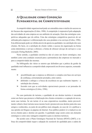 Qualidade: Condição de Competitividade32
A Qualidade como Condição
Fundamental de Competitividade
Acompetitividade organizacional pode ser entendida como o núcleo do sucesso ou
do fracasso das organizações (Coltro, 1996). A competição é responsável pela adaptação
das actividades de uma empresa ao seu ambiente de actuação, fruto das estratégias com-
petitivas adequadas que ela utiliza. Uma das estratégias competitivas passíveis de ser
utilizada pela empresa é a diferenciação dos seus produtos e/ou serviços (Coltro, 1996).
Esta diferenciação pode ser obtida através da aposta na qualidade e na satisfação dos seus
clientes. De facto, só a satisfação do cliente valida o sucesso da organização na forma
como determinou o serviço a oferecer, a forma de oferecer (design do serviço) e a sua
execução (Verlag Dashofer, 2005).
Neste sentido, a qualidade constitui-se não só como um factor estratégico, mas
também como uma condição essencial para a permanência das empresas no mercado e
para a competitividade das mesmas.
Na bibliografia são vários os autores que defendem que a prática da gestão da
qualidade total influencia a competitividade empresarial em diversos aspectos, nomeada-
mente:
► possibilitando que a empresa se diferencie e compita com base em serviços
de confiança, correctamente prestados, entre outros;
► definindo o enfoque e a busca da excelência no que realmente importa – a
satisfação dos clientes;
► fazendo com que as actividades operacionais passem a ser pensadas de
forma estratégica (Coltro, 1996).
No caso particular do turismo, a qualidade de um destino turístico é encarada
como um factor que promove a fidelização dos clientes existentes e a captação de novos,
neste caso turistas. Se um turista vê as suas expectativas excedidas, muito provavel-
mente voltará a fazer turismo nesse mesmo local e promoverá esse destino junto dos seus
amigos e conhecidos, ou junto de um público mais alargado, no caso de vir a publicar a
sua opinião em blogues ou páginas da Internet. Esse público poderá vir a traduzir-se em
novos clientes para o destino em questão. A qualidade surge assim como um elemento
estratégico e como uma vantagem competitiva para os destinos turísticos.
De acordo com o Plano Estratégico Nacional do Turismo (PENT) (2007), o re-
forço da competitividade requer a adopção de standards de qualidade para a cadeia de
 