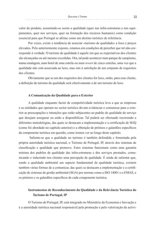 Qualidade e Turismo 33
valor do produto, assumindo-se assim a qualidade (quer nas infra-estruturas e nos equi-
pamentos, quer nos serviços, quer na formação dos recursos humanos) como condição
essencial para que Portugal se afirme como um destino turístico de referência.
Por vezes, existe a tendência de associar «turismo de qualidade» a luxo e preços
elevados. Pelo anteriormente exposto, estamos em condições de perceber que tal não cor-
responde à verdade. O turismo de qualidade é aquele em que as expectativas dos clientes
são alcançadas ou até mesmo excedidas. Ora, tal pode acontecer num parque de campismo,
numa estalagem, num hotel de uma estrela ou num resort de cinco estrelas, uma vez que a
qualidade não está associada ao luxo, mas sim à satisfação de um conjunto de requisitos
dos clientes.
Obviamente que se um dos requisitos dos clientes for luxo, então, para esse cliente,
a definição de turismo de qualidade será efectivamente a de um turismo de luxo.
A Comunicação da Qualidade para o Exterior
A qualidade enquanto factor de competitividade turística leva a que as empresas
e as entidades que operam no sector turístico devam evidenciar e comunicar para o exte-
rior as preocupações e intenções que estão subjacentes ao padrão de qualidade do serviço
que desejam assegurar ou estão a disponibilizar. Tal poderá ser efectuado recorrendo a
diferentes metodologias, das quais se destacam a implementação e a certificação de SGQ
(como foi abordado no capítulo anterior) e a obtenção de prémios e galardões específicos
da componente turística em questão, como iremos ver ao longo deste capítulo.
Saliente-se que a qualidade no turismo é também defendida e fomentada pela
própria autoridade turística nacional, o Turismo de Portugal, IP, através dos sistemas de
classificação e qualidade que promove. Estes sistemas funcionam como uma garantia
mínima dos padrões de qualidade das infra-estruturas e dos serviços prestados, comu-
nicando e induzindo nos clientes uma percepção de qualidade. É ainda de salientar que,
sendo a qualidade ambiental um aspecto fundamental da qualidade turística, existem
também várias formas de a comunicar, das quais se destacam a implementação e a certifi-
cação de sistemas de gestão ambiental (SGA) por normas como a ISO 14001 e o EMAS, e
os prémios e os galardões específicos de cada componente turística.
Instrumentos de Reconhecimento da Qualidade e da Relevância Turística do
Turismo de Portugal, IP
O Turismo de Portugal, IP, está integrado no Ministério da Economia e Inovação e
é a autoridade turística nacional responsável pela promoção e pela valorização da activi-
 