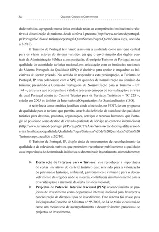 Qualidade: Condição de Competitividade34
dade turística, agregando numa única entidade todas as competências institucionais rela-
tivas à dinamização do turismo, desde a oferta à procura (http://www.turismodeportugal.
pt/Portugu%c3%aas/ turismodeportugal/QuemSomos/Pages/QuemSomos.aspx, acedido
a 2/2/10).
O Turismo de Portugal tem vindo a assumir a qualidade como um tema central
para os vários actores do sistema turístico, em que o envolvimento dos órgãos cen-
trais da Administração Pública e, em particular, do próprio Turismo de Portugal, na sua
qualidade de autoridade turística nacional, em articulação com as instâncias nacionais
do Sistema Português da Qualidade (SPQ), é decisivo para apoiar e enquadrar as ini-
ciativas do sector privado. No sentido de responder a esta preocupação, o Turismo de
Portugal, IP, tem colaborado com o SPQ em questões de normalização no domínio do
turismo, presidindo à Comissão Portuguesa de Normalização para o Turismo – CT
144 –, estrutura que acompanha e valida o processo europeu de normalização e através
da qual Portugal aderiu ao Comité Técnico para os Serviços Turísticos – TC 228 –,
criado em 2005 no âmbito da International Organization for Standardization (ISO).
A relevância desta temática justificou ainda a inclusão, no PENT, de um programa
de qualidade para o turismo que permita, através da definição de standards de qualidade
turística para destinos, produtos, organizações, serviços e recursos humanos, que Portu-
gal se posicione como destino de elevada qualidade de serviço no contexto internacional
(http://www.turismodeportugal.pt/Portugu%C3%AAs/AreasActividade/qualificacaoof-
erta/classificacaoequalidade/Qualidade/Pages/Sistemas%20de%20Qualidade%20no%20
Turismo.aspx, acedido a 2/2/10).
O Turismo de Portugal, IP, dispõe ainda de instrumentos de reconhecimento da
qualidade e da relevância turística que pretendem reconhecer publicamente a qualidade
ou a importância de determinada iniciativa ou determinado investimento, nomeadamente:
► Declaração de Interesse para o Turismo: visa reconhecer a importância
de certas iniciativas de carácter turístico que, servindo para a valorização
do património histórico, ambiental, gastronómico e cultural e para o desen-
volvimento das regiões onde se inserem, contribuem simultaneamente para a
diversificação e a melhoria da oferta turística nacional;
► Projectos de Potencial Interesse Nacional (PIN): reconhecimento de pro-
jectos de investimento como de potencial interesse nacional para favorecer a
concretização de diversos tipos de investimento. Este sistema foi criado pela
Resolução do Conselho de Ministros n.º 95/2005, de 24 de Maio, e constitui-se
como um mecanismo de acompanhamento e desenvolvimento processual de
projectos de investimento.
 