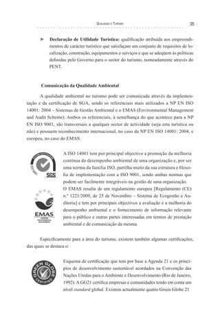 Qualidade e Turismo 35
► Declaração de Utilidade Turística: qualificação atribuída aos empreendi-
mentos de carácter turístico que satisfaçam um conjunto de requisitos de lo-
calização, construção, equipamentos e serviços e que se adeqúem às políticas
definidas pelo Governo para o sector do turismo, nomeadamente através do
PENT.
Comunicação da Qualidade Ambiental
A qualidade ambiental no turismo pode ser comunicada através da implemen-
tação e da certificação de SGA, sendo os referenciais mais utilizados a NP EN ISO
14001: 2004 – Sistemas de Gestão Ambiental e o EMAS (Environmental Management
and Audit Scheme). Ambos os referenciais, à semelhança do que acontece para a NP
EN ISO 9001, são transversais a qualquer sector de actividade (seja esta turística ou
não) e possuem reconhecimento internacional, no caso da NP EN ISO 14001: 2004, e
europeu, no caso do EMAS.
A ISO 14001 tem por principal objectivo a promoção da melhoria
contínua do desempenho ambiental de uma organização e, por ser
uma norma da família ISO, partilha muito da sua estrutura e filoso-
fia de implementação com a ISO 9001, sendo ambas normas que
podem ser facilmente integráveis na gestão de uma organização.
O EMAS resulta de um regulamento europeu [Regulamento (CE)
n.º 1221/2009, de 25 de Novembro – Sistema de Ecogestão e Au-
ditoria] e tem por principais objectivos a avaliação e a melhoria do
desempenho ambiental e o fornecimento de informação relevante
para o público e outras partes interessadas em termos de prestação
ambiental e de comunicação da mesma.
Especificamente para a área do turismo, existem também algumas certificações,
das quais se destaca o:
Esquema de certificação que tem por base a Agenda 21 e os princí-
pios de desenvolvimento sustentável acordados na Convenção das
Nações Unidas para o Ambiente e Desenvolvimento (Rio de Janeiro,
1992). A GG21 certifica empresas e comunidades tendo em conta um
nível standard global. Existem actualmente quatro Green Globe 21
 