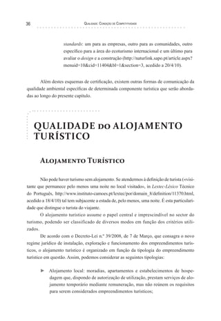 Qualidade: Condição de Competitividade36
standards: um para as empresas, outro para as comunidades, outro
específico para a área do ecoturismo internacional e um último para
avaliar o design e a construção (http://naturlink.sapo.pt/article.aspx?
menuid=10&cid=11404&bl=1&section=3, acedido a 20/4/10).
Além destes esquemas de certificação, existem outras formas de comunicação da
qualidade ambiental específicas de determinada componente turística que serão aborda-
das ao longo do presente capítulo.
QUALIDADE do ALOJAMENTO
TURÍSTICO
Alojamento Turístico
Não pode haver turismo sem alojamento. Se atendermos à definição de turista («visi-
tante que permanece pelo menos uma noite no local visitado», in Lextec-Léxico Técnico
do Português, http://www.instituto-camoes.pt/lextec/por/domain_8/definition/11370.html,
acedido a 18/4/10) tal tem subjacente a estada de, pelo menos, uma noite. É esta particulari-
dade que distingue o turista do viajante.
O alojamento turístico assume o papel central e imprescindível no sector do
turismo, podendo ser classificado de diversos modos em função dos critérios utili-
zados.
De acordo com o Decreto-Lei n.º 39/2008, de 7 de Março, que consagra o novo
regime jurídico de instalação, exploração e funcionamento dos empreendimentos turís-
ticos, o alojamento turístico é organizado em função da tipologia do empreendimento
turístico em questão. Assim, podemos considerar as seguintes tipologias:
► Alojamento local: moradias, apartamentos e estabelecimentos de hospe-
dagem que, dispondo de autorização de utilização, prestam serviços de alo-
jamento temporário mediante remuneração, mas não reúnem os requisitos
para serem considerados empreendimentos turísticos;
 