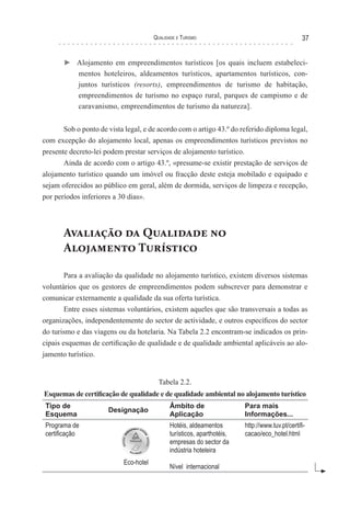 Qualidade e Turismo 37
► Alojamento em empreendimentos turísticos [os quais incluem estabeleci-
mentos hoteleiros, aldeamentos turísticos, apartamentos turísticos, con-
juntos turísticos (resorts), empreendimentos de turismo de habitação,
empreendimentos de turismo no espaço rural, parques de campismo e de
caravanismo, empreendimentos de turismo da natureza].
Sob o ponto de vista legal, e de acordo com o artigo 43.º do referido diploma legal,
com excepção do alojamento local, apenas os empreendimentos turísticos previstos no
presente decreto-lei podem prestar serviços de alojamento turístico.
Ainda de acordo com o artigo 43.º, «presume-se existir prestação de serviços de
alojamento turístico quando um imóvel ou fracção deste esteja mobilado e equipado e
sejam oferecidos ao público em geral, além de dormida, serviços de limpeza e recepção,
por períodos inferiores a 30 dias».
Avaliação da Qualidade no
Alojamento Turístico
Para a avaliação da qualidade no alojamento turístico, existem diversos sistemas
voluntários que os gestores de empreendimentos podem subscrever para demonstrar e
comunicar externamente a qualidade da sua oferta turística.
Entre esses sistemas voluntários, existem aqueles que são transversais a todas as
organizações, independentemente do sector de actividade, e outros específicos do sector
do turismo e das viagens ou da hotelaria. Na Tabela 2.2 encontram-se indicados os prin-
cipais esquemas de certificação de qualidade e de qualidade ambiental aplicáveis ao alo-
jamento turístico.
Tabela 2.2.
Esquemas de certificação de qualidade e de qualidade ambiental no alojamento turístico
Tipo de
Esquema
Designação
Âmbito de
Aplicação
Para mais
Informações...
Programa de
certificação
Eco-hotel
Hotéis, aldeamentos
turísticos, aparthotéis,
empresas do sector da
indústria hoteleira
Nível internacional
http://www.tuv.pt/certifi-
cacao/eco_hotel.html
 
