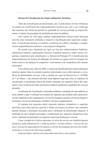 Qualidade e Turismo 39
Sistema de Classificação dos Empreendimentos Turísticos
Além das metodologias já mencionadas, não se pode deixar de fazer referência
ao sistema de classificação dos empreendimentos turísticos que, por si só e ainda que
não constitua uma forma de garantia de qualidade do serviço prestado no empreendi-
mento, é indutor da percepção da qualidade por parte do público.
Sob o ponto de vista legal, nenhum empreendimento turístico pode funcionar
sem lhe estar claramente atribuída a respectiva classificação pelo organismo compe-
tente. A classificação destina-se a atribuir, a confirmar ou a alterar a tipologia e a catego-
ria dos empreendimentos turísticos, e tem natureza obrigatória.
De acordo com a legislação em vigor, no caso dos estabelecimentos hoteleiros,
aldeamentos turísticos, apartamentos turísticos, conjuntos turísticos e hotéis rurais, o or-
ganismo responsável pela classificação é o Turismo de Portugal, IP. A classificação dos
empreendimentos de turismo de habitação, de turismo no espaço rural (à excepção dos
hotéis rurais) e dos parques de campismo e caravanismo é da competência das câmaras
municipais.
É de salientar que, antes de 2008, o sistema de classificação dos empreendimentos
turísticos apenas tinha em atenção requisitos relacionados com a infra-estrutura e a exis-
tência de determinados serviços. Com a entrada em vigor do Decreto-Lei n.º 39/2008,
de 7 de Março, e das portarias previstas nesse diploma legal para fixar os requisitos de
classificação, a classificação deixou de atender sobretudo aos requisitos físicos das insta-
lações, como acontecia até então, para passar a reflectir igualmente a qualidade dos serviços
prestados.
A atribuição da classificação é efectuada mediante a realização de uma auditoria ao
local, durante a qual é verificado um conjunto de requisitos que incidem sobre característi-
cas das instalações e dos equipamentos, serviço de recepção e portaria, serviço de limpeza e
lavandaria, serviço de alimentação e bebidas e serviços complementares.
O conjunto dos requisitos inclui requisitos mínimos obrigatórios e requisitos
opcionais; para cada requisito opcional é fixado um número de pontos cujo somatório
permite alcançar a pontuação necessária para a atribuição de determinada categoria. A
atribuição de uma categoria pressupõe o cumprimento dos requisitos obrigatórios, bem
como a obtenção da pontuação em requisitos opcionais fixada para a mesma.
Como exemplo de critérios opcionais, ao nível do serviço em estabelecimentos
hoteleiros, pode referenciar-se a venda de jornais e revistas diários, o serviço de cos-
tura, o serviço de engraxamento de sapatos, o serviço de transporte privativo do estabe-
lecimento e o serviço de babysiting a pedido.
Cada um destes critérios tem associados entre dois e cinco pontos.
 
