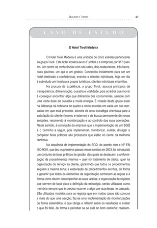Qualidade e Turismo 41
C A S O D E E S T U D O
O Hotel Tivoli Madeira
O Hotel Tivoli Madeira é uma unidade de cinco estrelas pertencente
ao grupo Tivoli. Este hotel localiza-se no Funchal e é composto por 317 quar-
tos, um centro de conferências com oito salas, dois restaurantes, três bares,
duas piscinas, um spa e um ginásio. Concebido inicialmente para ser um
hotel destinado a conferências, eventos e clientes individuais, hoje em dia
é sobretudo um hotel para grupos turísticos, clientes individuais e famílias.
Na procura da excelência, o grupo Tivoli, associa princípios de
transparência, diferenciação, ousadia e vitalidade, pois acredita que inovar
é conseguir encontrar algo que diferencie dos concorrentes, sempre com
uma certa dose de ousadia e muita energia. É missão deste grupo estar
na liderança na hotelaria de quatro e cinco estrelas em cada um dos mer-
cados em que está presente, através de uma estratégia orientada para a
satisfação do cliente (interno e externo) e da busca permanente de novas
soluções, recorrendo à monitorização e ao controlo das suas operações.
Neste sentido, é convicção da empresa que a implementação de um SGQ
é o caminho a seguir, pois implementar, monitorizar, avaliar, divulgar e
comparar boas práticas são processos que estão no cerne da melhoria
contínua.
Na sequência da implementação do SGQ, de acordo com a NP EN
ISO 9001, que deu os primeiros passos nesse sentido em 2003, foi introduzido
um conjunto de boas práticas de gestão, das quais se destacam: a uniformi-
zação de procedimentos internos – quer no tratamento de dados, quer na
organização do serviço ao cliente, garantindo que todos os procedimentos
seguem a mesma linha; a elaboração de procedimentos escritos, de forma
a garantir que todos os elementos da organização conhecem as regras e a
forma como devem desempenhar as suas tarefas; a organização de registos
que servem de base para a definição da estratégia, sendo utilizados como
memória sempre que é preciso recorrer a algo que aconteceu no passado.
São utilizados modelos para os registos que em muitos casos são comuns
a mais do que uma secção; faz-se uma implementação de monitorizações
de forma sistemática, o que obriga a reflectir sobre os resultados e avaliar
o que foi feito, de forma a perceber se se está no bom caminho; realizam-
 