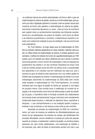 Qualidade: Condição de Competitividade42
-se auditorias internas de controlo sistematizadas, de forma a aferir o grau de
implementação do sistema de gestão; atende-se à conformidade legal, para ga-
rantir que toda a legislação aplicável é cumprida; criam-se ajudas visuais para
incentivar de forma mais apelativa a sistematização do sistema de gestão,
recorrendo a elementos figurativos e a cores; criam-se livros de ocorrência
para registar todos os acontecimentos importantes das diferentes secções;
recorre-se a sensibilizações nos postos de trabalho, como forma de alertar
e de relembrar procedimentos e conceitos; e implementa-se inquéritos a cli-
entes como sistema de avaliação do grau de satisfação, indo ao encontro das
suas expectativas.
No Tivoli Madeira, ao longo destes anos de implementação do SGQ,
têm-se verificado melhorias significativas em várias vertentes, melhorias estas que
são um reflexo directo da implementação do sistema. A unidade apresenta como
exemplos: a melhoria do indicador de número de sugestões/reclamações por 1000
quartos, que é um indicador que mede a eficiência com que o serviço é prestado
procurando garantir o menor número de reclamações; a taxa de resposta aos
questionários dos clientes é um dos me-lhores indicadores do Grupo Tivoli
e tem-se mantido sempre acima dos 50% nos últimos anos; a produtividade
dos alojamentos é um indicador que tem melhorado ano após ano, pois o
aumento do grau de eficiência está relacionado com uma melhor gestão do
trabalho das empregadas de andares. A sistematização de tarefas e as novas
metodologias decorrentes da implementação do SGQ estão bem visíveis
neste resultado; a implementação do «The Tivoli Experience», um conceito
orientado para uma lógica de gestão de cliente por oposição a uma lógica
de processo interno. Este conceito levou à redefinição do conceito de re-
cepção e de recepcionistas como forma de diferenciação e parte da estraté-
gia do grupo; a importância dada à formação constante dos colaboradores
nas diversas áreas (comportamental, línguas e técnicas) como complemento
fundamental deste processo; a definição de objectivos claros, específicos e
atingíveis − o seu acompanhamento e a sua avaliação ajudam a equipa a
entender o que se alcança ou não alcança e para onde se quer caminhar.
Associado ao processo de implementação do SGQ, há o reconheci-
mento, por parte da empresa da existência de dificuldades/obstáculos que
tiveram de ser ultrapassados. No entender da unidade, são identificadas três
principais dificuldades: enorme resistência à mudança por parte das pessoas
(quando se começou a implementar o sistema de gestão, os primeiros passos
pareceram ser, para muitos colaboradores, uma sobrecarga de trabalho e
de burocracia, pois, além de todos os documentos escritos com tudo o que
 