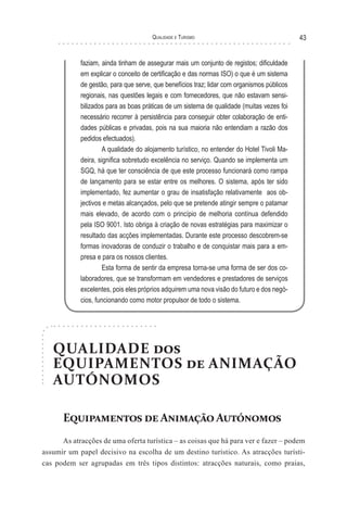 Qualidade e Turismo 43
faziam, ainda tinham de assegurar mais um conjunto de registos; dificuldade
em explicar o conceito de certificação e das normas ISO) o que é um sistema
de gestão, para que serve, que benefícios traz; lidar com organismos públicos
regionais, nas questões legais e com fornecedores, que não estavam sensi-
bilizados para as boas práticas de um sistema de qualidade (muitas vezes foi
necessário recorrer à persistência para conseguir obter colaboração de enti-
dades públicas e privadas, pois na sua maioria não entendiam a razão dos
pedidos efectuados).
A qualidade do alojamento turístico, no entender do Hotel Tivoli Ma-
deira, significa sobretudo excelência no serviço. Quando se implementa um
SGQ, há que ter consciência de que este processo funcionará como rampa
de lançamento para se estar entre os melhores. O sistema, após ter sido
implementado, fez aumentar o grau de insatisfação relativamente aos ob-
jectivos e metas alcançados, pelo que se pretende atingir sempre o patamar
mais elevado, de acordo com o princípio de melhoria contínua defendido
pela ISO 9001. Isto obriga à criação de novas estratégias para maximizar o
resultado das acções implementadas. Durante este processo descobrem-se
formas inovadoras de conduzir o trabalho e de conquistar mais para a em-
presa e para os nossos clientes.
Esta forma de sentir da empresa torna-se uma forma de ser dos co-
laboradores, que se transformam em vendedores e prestadores de serviços
excelentes, pois eles próprios adquirem uma nova visão do futuro e dos negó-
cios, funcionando como motor propulsor de todo o sistema.
QUALIDADE dos
EQUIPAMENTOS de ANIMAÇÃO
AUTÓNOMOS
Equipamentos deAnimaçãoAutónomos
As atracções de uma oferta turística – as coisas que há para ver e fazer – podem
assumir um papel decisivo na escolha de um destino turístico. As atracções turísti-
cas podem ser agrupadas em três tipos distintos: atracções naturais, como praias,
 