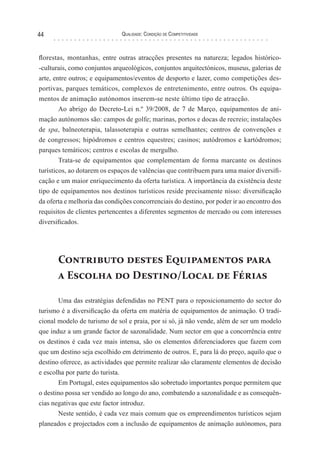 Qualidade: Condição de Competitividade44
florestas, montanhas, entre outras atracções presentes na natureza; legados histórico-
-culturais, como conjuntos arqueológicos, conjuntos arquitectónicos, museus, galerias de
arte, entre outros; e equipamentos/eventos de desporto e lazer, como competições des-
portivas, parques temáticos, complexos de entretenimento, entre outros. Os equipa-
mentos de animação autónomos inserem-se neste último tipo de atracção.
Ao abrigo do Decreto-Lei n.º 39/2008, de 7 de Março, equipamentos de ani-
mação autónomos são: campos de golfe; marinas, portos e docas de recreio; instalações
de spa, balneoterapia, talassoterapia e outras semelhantes; centros de convenções e
de congressos; hipódromos e centros equestres; casinos; autódromos e kartódromos;
parques temáticos; centros e escolas de mergulho.
Trata-se de equipamentos que complementam de forma marcante os destinos
turísticos, ao dotarem os espaços de valências que contribuem para uma maior diversifi-
cação e um maior enriquecimento da oferta turística. A importância da existência deste
tipo de equipamentos nos destinos turísticos reside precisamente nisso: diversificação
da oferta e melhoria das condições concorrenciais do destino, por poder ir ao encontro dos
requisitos de clientes pertencentes a diferentes segmentos de mercado ou com interesses
diversificados.
Contributo destes Equipamentos para
a Escolha do Destino/Local de Férias
Uma das estratégias defendidas no PENT para o reposicionamento do sector do
turismo é a diversificação da oferta em matéria de equipamentos de animação. O tradi-
cional modelo de turismo de sol e praia, por si só, já não vende, além de ser um modelo
que induz a um grande factor de sazonalidade. Num sector em que a concorrência entre
os destinos é cada vez mais intensa, são os elementos diferenciadores que fazem com
que um destino seja escolhido em detrimento de outros. E, para lá do preço, aquilo que o
destino oferece, as actividades que permite realizar são claramente elementos de decisão
e escolha por parte do turista.
Em Portugal, estes equipamentos são sobretudo importantes porque permitem que
o destino possa ser vendido ao longo do ano, combatendo a sazonalidade e as consequên-
cias negativas que este factor introduz.
Neste sentido, é cada vez mais comum que os empreendimentos turísticos sejam
planeados e projectados com a inclusão de equipamentos de animação autónomos, para
 