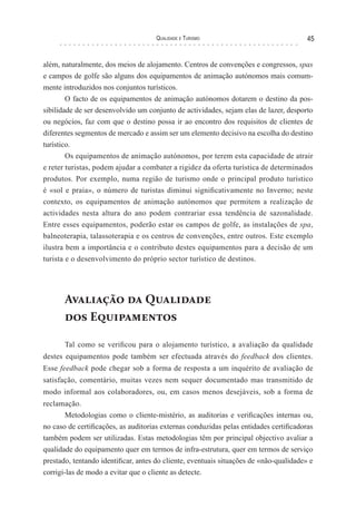 Qualidade e Turismo 45
além, naturalmente, dos meios de alojamento. Centros de convenções e congressos, spas
e campos de golfe são alguns dos equipamentos de animação autónomos mais comum-
mente introduzidos nos conjuntos turísticos.
O facto de os equipamentos de animação autónomos dotarem o destino da pos-
sibilidade de ser desenvolvido um conjunto de actividades, sejam elas de lazer, desporto
ou negócios, faz com que o destino possa ir ao encontro dos requisitos de clientes de
diferentes segmentos de mercado e assim ser um elemento decisivo na escolha do destino
turístico.
Os equipamentos de animação autónomos, por terem esta capacidade de atrair
e reter turistas, podem ajudar a combater a rigidez da oferta turística de determinados
produtos. Por exemplo, numa região de turismo onde o principal produto turístico
é «sol e praia», o número de turistas diminui significativamente no Inverno; neste
contexto, os equipamentos de animação autónomos que permitem a realização de
actividades nesta altura do ano podem contrariar essa tendência de sazonalidade.
Entre esses equipamentos, poderão estar os campos de golfe, as instalações de spa,
balneoterapia, talassoterapia e os centros de convenções, entre outros. Este exemplo
ilustra bem a importância e o contributo destes equipamentos para a decisão de um
turista e o desenvolvimento do próprio sector turístico de destinos.
Avaliação da Qualidade
dos Equipamentos
Tal como se verificou para o alojamento turístico, a avaliação da qualidade
destes equipamentos pode também ser efectuada através do feedback dos clientes.
Esse feedback pode chegar sob a forma de resposta a um inquérito de avaliação de
satisfação, comentário, muitas vezes nem sequer documentado mas transmitido de
modo informal aos colaboradores, ou, em casos menos desejáveis, sob a forma de
reclamação.
Metodologias como o cliente-mistério, as auditorias e verificações internas ou,
no caso de certificações, as auditorias externas conduzidas pelas entidades certificadoras
também podem ser utilizadas. Estas metodologias têm por principal objectivo avaliar a
qualidade do equipamento quer em termos de infra-estrutura, quer em termos de serviço
prestado, tentando identificar, antes do cliente, eventuais situações de «não-qualidade» e
corrigi-las de modo a evitar que o cliente as detecte.
 