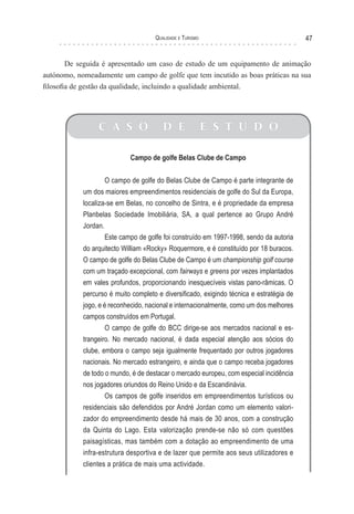 Qualidade e Turismo 47
C A S O D E E S T U D O
Campo de golfe Belas Clube de Campo
O campo de golfe do Belas Clube de Campo é parte integrante de
um dos maiores empreendimentos residenciais de golfe do Sul da Europa,
localiza-se em Belas, no concelho de Sintra, e é propriedade da empresa
Planbelas Sociedade Imobiliária, SA, a qual pertence ao Grupo André
Jordan.
Este campo de golfe foi construído em 1997-1998, sendo da autoria
do arquitecto William «Rocky» Roquermore, e é constituído por 18 buracos.
O campo de golfe do Belas Clube de Campo é um championship golf course
com um traçado excepcional, com fairways e greens por vezes implantados
em vales profundos, proporcionando inesquecíveis vistas pano-râmicas. O
percurso é muito completo e diversificado, exigindo técnica e estratégia de
jogo, e é reconhecido, nacional e internacionalmente, como um dos melhores
campos construídos em Portugal.
O campo de golfe do BCC dirige-se aos mercados nacional e es-
trangeiro. No mercado nacional, é dada especial atenção aos sócios do
clube, embora o campo seja igualmente frequentado por outros jogadores
nacionais. No mercado estrangeiro, e ainda que o campo receba jogadores
de todo o mundo, é de destacar o mercado europeu, com especial incidência
nos jogadores oriundos do Reino Unido e da Escandinávia.
Os campos de golfe inseridos em empreendimentos turísticos ou
residenciais são defendidos por André Jordan como um elemento valori-
zador do empreendimento desde há mais de 30 anos, com a construção
da Quinta do Lago. Esta valorização prende-se não só com questões
paisagísticas, mas também com a dotação ao empreendimento de uma
infra-estrutura desportiva e de lazer que permite aos seus utilizadores e
clientes a prática de mais uma actividade.
De seguida é apresentado um caso de estudo de um equipamento de animação
autónomo, nomeadamente um campo de golfe que tem incutido as boas práticas na sua
filosofia de gestão da qualidade, incluindo a qualidade ambiental.
 