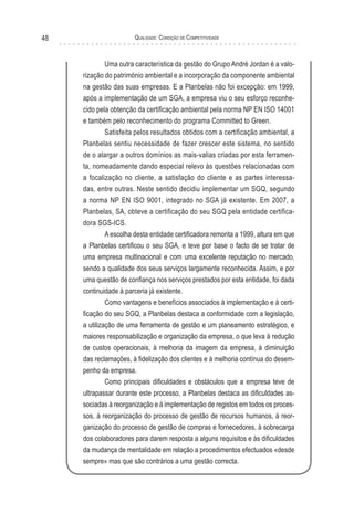 Qualidade: Condição de Competitividade48
Uma outra característica da gestão do Grupo André Jordan é a valo-
rização do património ambiental e a incorporação da componente ambiental
na gestão das suas empresas. E a Planbelas não foi excepção: em 1999,
após a implementação de um SGA, a empresa viu o seu esforço reconhe-
cido pela obtenção da certificação ambiental pela norma NP EN ISO 14001
e também pelo reconhecimento do programa Committed to Green.
Satisfeita pelos resultados obtidos com a certificação ambiental, a
Planbelas sentiu necessidade de fazer crescer este sistema, no sentido
de o alargar a outros domínios as mais-valias criadas por esta ferramen-
ta, nomeadamente dando especial relevo às questões relacionadas com
a focalização no cliente, a satisfação do cliente e as partes interessa-
das, entre outras. Neste sentido decidiu implementar um SGQ, segundo
a norma NP EN ISO 9001, integrado no SGA já existente. Em 2007, a
Planbelas, SA, obteve a certificação do seu SGQ pela entidade certifica-
dora SGS-ICS.
A escolha desta entidade certificadora remonta a 1999, altura em que
a Planbelas certificou o seu SGA, e teve por base o facto de se tratar de
uma empresa multinacional e com uma excelente reputação no mercado,
sendo a qualidade dos seus serviços largamente reconhecida. Assim, e por
uma questão de confiança nos serviços prestados por esta entidade, foi dada
continuidade à parceria já existente.
Como vantagens e benefícios associados à implementação e à certi-
ficação do seu SGQ, a Planbelas destaca a conformidade com a legislação,
a utilização de uma ferramenta de gestão e um planeamento estratégico, e
maiores responsabilização e organização da empresa, o que leva à redução
de custos operacionais, à melhoria da imagem da empresa, à diminuição
das reclamações, à fidelização dos clientes e à melhoria contínua do desem-
penho da empresa.
Como principais dificuldades e obstáculos que a empresa teve de
ultrapassar durante este processo, a Planbelas destaca as dificuldades as-
sociadas à reorganização e à implementação de registos em todos os proces-
sos, à reorganização do processo de gestão de recursos humanos, à reor-
ganização do processo de gestão de compras e fornecedores, à sobrecarga
dos colaboradores para darem resposta a alguns requisitos e às dificuldades
da mudança de mentalidade em relação a procedimentos efectuados «desde
sempre» mas que são contrários a uma gestão correcta.
 