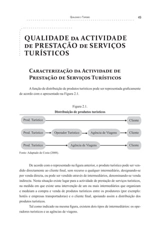Qualidade e Turismo 49
QUALIDADE da ACTIVIDADE
de PRESTAÇÃO de SERVIÇOS
TURÍSTICOS
Caracterização da Actividade de
Prestação de Serviços Turísticos
A função de distribuição de produtos turísticos pode ser representada graficamente
de acordo com o apresentado na Figura 2.1.
Figura 2.1.
Distribuição de produtos turísticos
Prod. Turístico
Prod. Turístico
Prod. Turístico
Agência de Viagens
Cliente
Cliente
ClienteAgência de Viagens
Operador Turístico
Fonte: Adaptado de Costa (2008).
De acordo com o representado na figura anterior, o produto turístico pode ser ven-
dido directamente ao cliente final, sem recurso a qualquer intermediário, designando-se
por venda directa, ou pode ser vendido através de intermediários, denominando-se venda
indirecta. Nesta situação existe lugar para a actividade de prestação de serviços turísticos,
na medida em que existe uma intervenção de um ou mais intermediários que organizam
e medeiam a compra e venda de produtos turísticos entre os produtores (por exemplo:
hotéis e empresas transportadoras) e o cliente final, apoiando assim a distribuição dos
produtos turísticos.
Tal como indicado na mesma figura, existem dois tipos de intermediários: os ope-
radores turísticos e as agências de viagens.
 