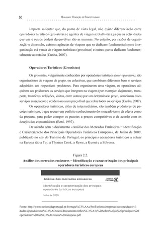 Qualidade: Condição de Competitividade50
Importa salientar que, do ponto de vista legal, não existe diferenciação entre
operadores turísticos (grossistas) e agentes de viagens (retalhistas), já que as actividades
que uns e outros podem desenvolver são as mesmas. No entanto, por razões de organi-
zação e dimensão, existem agências de viagens que se dedicam fundamentalmente à or-
ganização e à venda de viagens turísticas (grossistas) e outras que se dedicam fundamen-
talmente ao retalho (Cunha, 2007).
Operadores Turísticos (Grossistas)
Os grossistas, vulgarmente conhecidos por operadores turísticos (tour operators), são
organizadores de viagens de grupo, ou colectivas, que combinam diferentes bens e serviços
adquiridos aos respectivos produtores. Para organizarem uma viagem, os operadores ad-
quirem aos produtores os serviços que integram na viagem (por exemplo: alojamento, trans-
porte, transferes, refeições, visitas, entre outros) por um determinado preço, combinam esses
serviços num pacote e vendem-no a um preço final que cobre todos os serviços (Cunha, 2007).
Os operadores turísticos, além de intermediários, são também produtores de pa-
cotes turísticos, o que requer um perfeito conhecimento do mercado tanto da oferta como
da procura, para poder compor os pacotes a preços competitivos e de acordo com os
desejos dos consumidores (Beni, 1997).
De acordo com o documento «Análise dos Mercados Emissores − Identificação
e Caracterização dos Principais Operadores Turísticos Europeus», de Junho de 2009,
publicado no site do Turismo de Portugal, os principais operadores turísticos a actuar
na Europa são a Tui, a Thomas Cook, a Rewe, a Kuoni e a Solresor.
Figura 2.2.
Análise dos mercados emissores − Identificação e caracterização dos principais
operadores turísticos europeus
Fonte: http://www.turismodeportugal.pt/Portugu%C3%AAs/ProTurismo/empresas/sectoresdeactivi-
dades/operadorestur%C3%ADsticos/Documents/reflex%C3%A3o%20sobre%20as%20principais%20
operadores%20tur%C3%ADsticos%20europeus.pdf
 