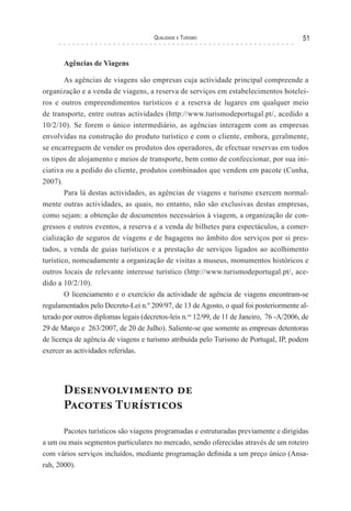 Qualidade e Turismo 51
Agências de Viagens
As agências de viagens são empresas cuja actividade principal compreende a
organização e a venda de viagens, a reserva de serviços em estabelecimentos hotelei-
ros e outros empreendimentos turísticos e a reserva de lugares em qualquer meio
de transporte, entre outras actividades (http://www.turismodeportugal.pt/, acedido a
10/2/10). Se forem o único intermediário, as agências interagem com as empresas
envolvidas na construção do produto turístico e com o cliente, embora, geralmente,
se encarreguem de vender os produtos dos operadores, de efectuar reservas em todos
os tipos de alojamento e meios de transporte, bem como de confeccionar, por sua ini-
ciativa ou a pedido do cliente, produtos combinados que vendem em pacote (Cunha,
2007).
Para lá destas actividades, as agências de viagens e turismo exercem normal-
mente outras actividades, as quais, no entanto, não são exclusivas destas empresas,
como sejam: a obtenção de documentos necessários à viagem, a organização de con-
gressos e outros eventos, a reserva e a venda de bilhetes para espectáculos, a comer-
cialização de seguros de viagens e de bagagens no âmbito dos serviços por si pres-
tados, a venda de guias turísticos e a prestação de serviços ligados ao acolhimento
turístico, nomeadamente a organização de visitas a museus, monumentos históricos e
outros locais de relevante interesse turístico (http://www.turismodeportugal.pt/, ace-
dido a 10/2/10).
O licenciamento e o exercício da actividade de agência de viagens encontram-se
regulamentados pelo Decreto-Lei n.º 209/97, de 13 de Agosto, o qual foi posteriormente al-
terado por outros diplomas legais (decretos-leis n.os
12/99, de 11 de Janeiro, 76 -A/2006, de
29 de Março e 263/2007, de 20 de Julho). Saliente-se que somente as empresas detentoras
de licença de agência de viagens e turismo atribuída pelo Turismo de Portugal, IP, podem
exercer as actividades referidas.
Desenvolvimento de
Pacotes Turísticos
Pacotes turísticos são viagens programadas e estruturadas previamente e dirigidas
a um ou mais segmentos particulares no mercado, sendo oferecidas através de um roteiro
com vários serviços incluídos, mediante programação definida a um preço único (Ansa-
rah, 2000).
 