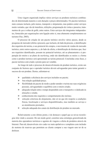 Qualidade: Condição de Competitividade52
Uma viagem organizada implica vários serviços ou produtos turísticos combina-
dos de determinada maneira e com duração e preços determinados. Os pacotes turísticos
mais comuns incluem, pelo menos, transporte e alojamento, mas podem conter serviços
muito variados, que vão de transferes, refeições, programação de visitas e passeios, trata-
mentos de spa a voltas de golfe, entre outros. Estes serviços são integrantes independen-
tes, fornecidos por organizações sem ligação entre si, mas altamente complementares ao
turismo (Vaz, 2003).
O processo de criação de um pacote turístico envolve vários passos, desde as
pesquisas de mercado (oferta e procura), que incluem, do lado da procura, a identificação
dos requisitos do turista, o seu potencial de compra, o movimento de vendas do mercado
turístico, entre outros aspectos; e, do lado da oferta, a identificação de destinos que, face
aos requisitos identificados, possam ter potencial turístico, até ao planeamento e à pre-
paração do roteiro e ao plano de marketing, onde são identificados os meios e a forma
como o produto turístico será apresentado ao turista potencial. Concluídas estas fases, o
pacote turístico está criado e pronto para ser vendido.
Ao longo de todo o processo de desenvolvimento do produto turístico, existe um
conjunto de factores que o operador turístico deverá salvaguardar para tentar garantir o
sucesso do seu produto. Destes, salientam-se:
► qualidade e eficiência dos serviços incluídos no pacote;
► boa relação qualidade/preço;
► flexibilidade do pacote de modo a poder atender o turista nas suas exigências
pessoais, salvaguardado o equilíbrio com o roteiro criado;
► adequada relação entre o tempo despendido com o transporte e o dedicado às
atracções e estada;
► conhecimento dos requisitos e comportamento dos turistas;
► selecção criteriosa do alojamento, não só no que diz respeito a condições
físicas, localização e serviços disponibilizados, mas também ao serviço e
ao atendimento prestados;
► selecção adequada dos canais de distribuição do produto no mercado.
Relativamente a este último ponto, é de destacar o papel que as novas tecnolo-
gias têm vindo a assumir. De um modo geral, constitui uma estratégia generalizada da
maioria dos operadores turísticos e agentes de viagens a oferta de produtos através da
Internet. Para tal, desenvolvem sites cada vez mais apelativos e completos com inclusão
de motores de reservas que permitem ao cliente comprar a sua viagem sem ter de se
deslocar.
 