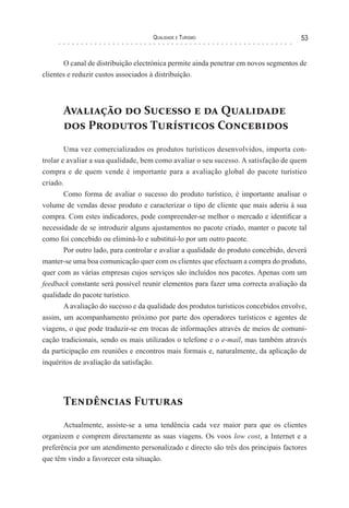 Qualidade e Turismo 53
O canal de distribuição electrónica permite ainda penetrar em novos segmentos de
clientes e reduzir custos associados à distribuição.
Avaliação do Sucesso e da Qualidade
dos Produtos Turísticos Concebidos
Uma vez comercializados os produtos turísticos desenvolvidos, importa con-
trolar e avaliar a sua qualidade, bem como avaliar o seu sucesso. A satisfação de quem
compra e de quem vende é importante para a avaliação global do pacote turístico
criado.
Como forma de avaliar o sucesso do produto turístico, é importante analisar o
volume de vendas desse produto e caracterizar o tipo de cliente que mais aderiu à sua
compra. Com estes indicadores, pode compreender-se melhor o mercado e identificar a
necessidade de se introduzir alguns ajustamentos no pacote criado, manter o pacote tal
como foi concebido ou eliminá-lo e substituí-lo por um outro pacote.
Por outro lado, para controlar e avaliar a qualidade do produto concebido, deverá
manter-se uma boa comunicação quer com os clientes que efectuam a compra do produto,
quer com as várias empresas cujos serviços são incluídos nos pacotes. Apenas com um
feedback constante será possível reunir elementos para fazer uma correcta avaliação da
qualidade do pacote turístico.
A avaliação do sucesso e da qualidade dos produtos turísticos concebidos envolve,
assim, um acompanhamento próximo por parte dos operadores turísticos e agentes de
viagens, o que pode traduzir-se em trocas de informações através de meios de comuni-
cação tradicionais, sendo os mais utilizados o telefone e o e-mail, mas também através
da participação em reuniões e encontros mais formais e, naturalmente, da aplicação de
inquéritos de avaliação da satisfação.
Tendências Futuras
Actualmente, assiste-se a uma tendência cada vez maior para que os clientes
organizem e comprem directamente as suas viagens. Os voos low cost, a Internet e a
preferência por um atendimento personalizado e directo são três dos principais factores
que têm vindo a favorecer esta situação.
 