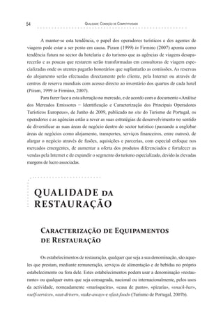 Qualidade: Condição de Competitividade54
QUALIDADE da
RESTAURAÇÃO
Caracterização de Equipamentos
de Restauração
Os estabelecimentos de restauração, qualquer que seja a sua denominação, são aque-
les que prestam, mediante remuneração, serviços de alimentação e de bebidas no próprio
estabelecimento ou fora dele. Estes estabelecimentos podem usar a denominação «restau-
rante» ou qualquer outra que seja consagrada, nacional ou internacionalmente, pelos usos
da actividade, nomeadamente «marisqueira», «casa de pasto», «pizaria», «snack-bar»,
«self-service», «eat-driver», «take-away» e «fast-food» (Turismo de Portugal, 2007b).
A manter-se esta tendência, o papel dos operadores turísticos e dos agentes de
viagens pode estar a ser posto em causa. Pizam (1999) in Firmino (2007) aponta como
tendência futura no sector da hotelaria e do turismo que as agências de viagens desapa-
recerão e as poucas que restarem serão transformadas em consultoras de viagem espe-
cializadas onde os utentes pagarão honorários que suplantarão as comissões. As reservas
do alojamento serão efectuadas directamente pelo cliente, pela Internet ou através de
centros de reserva mundiais com acesso directo ao inventário dos quartos de cada hotel
(Pizam, 1999 in Firmino, 2007).
Para fazer face a esta alteração no mercado, e de acordo com o documento «Análise
dos Mercados Emissores − Identificação e Caracterização dos Principais Operadores
Turísticos Europeus», de Junho de 2009, publicado no site do Turismo de Portugal, os
operadores e as agências estão a rever as suas estratégias de desenvolvimento no sentido
de diversificar as suas áreas de negócio dentro do sector turístico (passando a englobar
áreas de negócios como alojamento, transportes, serviços financeiros, entre outros), de
alargar o negócio através de fusões, aquisições e parcerias, com especial enfoque nos
mercados emergentes, de aumentar a oferta dos produtos diferenciados e fortalecer as
vendas pela Internet e de expandir o segmento do turismo especializado, devido às elevadas
margens de lucro associadas.
 