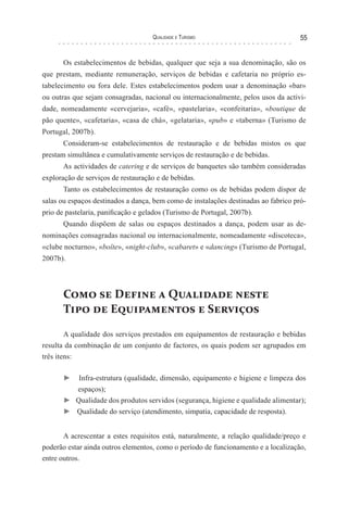 Qualidade e Turismo 55
Os estabelecimentos de bebidas, qualquer que seja a sua denominação, são os
que prestam, mediante remuneração, serviços de bebidas e cafetaria no próprio es-
tabelecimento ou fora dele. Estes estabelecimentos podem usar a denominação «bar»
ou outras que sejam consagradas, nacional ou internacionalmente, pelos usos da activi-
dade, nomeadamente «cervejaria», «café», «pastelaria», «confeitaria», «boutique de
pão quente», «cafetaria», «casa de chá», «gelataria», «pub» e «taberna» (Turismo de
Portugal, 2007b).
Consideram-se estabelecimentos de restauração e de bebidas mistos os que
prestam simultânea e cumulativamente serviços de restauração e de bebidas.
As actividades de catering e de serviços de banquetes são também consideradas
exploração de serviços de restauração e de bebidas.
Tanto os estabelecimentos de restauração como os de bebidas podem dispor de
salas ou espaços destinados a dança, bem como de instalações destinadas ao fabrico pró-
prio de pastelaria, panificação e gelados (Turismo de Portugal, 2007b).
Quando dispõem de salas ou espaços destinados a dança, podem usar as de-
nominações consagradas nacional ou internacionalmente, nomeadamente «discoteca»,
«clube nocturno», «boîte», «night-club», «cabaret» e «dancing» (Turismo de Portugal,
2007b).
Como se Define a Qualidade neste
Tipo de Equipamentos e Serviços
A qualidade dos serviços prestados em equipamentos de restauração e bebidas
resulta da combinação de um conjunto de factores, os quais podem ser agrupados em
três itens:
► Infra-estrutura (qualidade, dimensão, equipamento e higiene e limpeza dos
espaços);
► Qualidade dos produtos servidos (segurança, higiene e qualidade alimentar);
► Qualidade do serviço (atendimento, simpatia, capacidade de resposta).
A acrescentar a estes requisitos está, naturalmente, a relação qualidade/preço e
poderão estar ainda outros elementos, como o período de funcionamento e a localização,
entre outros.
 