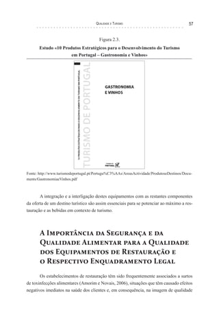 Qualidade e Turismo 57
Figura 2.3.
Estudo «10 Produtos Estratégicos para o Desenvolvimento do Turismo
em Portugal – Gastronomia e Vinhos»
Fonte: http://www.turismodeportugal.pt/Portugu%C3%AAs/AreasActividade/ProdutoseDestinos/Docu-
ments/GastronomiaeVinhos.pdf
A integração e a interligação destes equipamentos com as restantes componentes
da oferta de um destino turístico são assim essenciais para se potenciar ao máximo a res-
tauração e as bebidas em contexto de turismo.
A Importância da Segurança e da
Qualidade Alimentar para a Qualidade
dos Equipamentos de Restauração e
o Respectivo Enquadramento Legal
Os estabelecimentos de restauração têm sido frequentemente associados a surtos
de toxinfecções alimentares (Amorim e Novais, 2006), situações que têm causado efeitos
negativos imediatos na saúde dos clientes e, em consequência, na imagem de qualidade
 