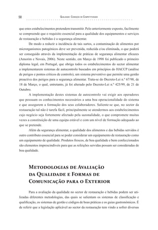 Qualidade: Condição de Competitividade58
que estes estabelecimentos pretendem transmitir. Pelo anteriormente exposto, facilmente
se compreende que o requisito essencial para a qualidade dos equipamentos e serviços
de restauração e bebidas é a segurança alimentar.
De modo a reduzir a incidência de tais surtos, a contaminação de alimentos por
microrganismos patogénicos deve ser prevenida, reduzida e/ou eliminada, o que poderá
ser conseguido através da implementação de práticas de segurança alimentar eficazes
(Amorim e Novais, 2006). Neste sentido, em Março de 1998 foi publicado o primeiro
diploma legal, em Portugal, que obriga todos os estabelecimentos do sector alimentar
a implementarem sistemas de autocontrolo baseados em princípios do HACCP (análise
de perigos e pontos críticos de controlo), um sistema preventivo que permite uma gestão
proactiva dos perigos para a segurança alimentar. Trata-se do Decreto-Lei n.º 67/98, de
18 de Março, o qual, entretanto, já foi alterado pelo Decreto-Lei n.º 425/99, de 21 de
Outubro.
A implementação destes sistemas de autocontrolo vai exigir aos operadores
que possuam os conhecimentos necessários a uma boa operacionalidade do sistema
e que assegurem a formação dos seus colaboradores. Saliente-se que, no sector da
restauração tal não é tarefa fácil, principalmente se atendermos aos estabelecimentos
cujo negócio seja fortemente afectado pela sazonalidade, o que compromete muitas
vezes a constituição de uma equipa estável e com um nível de formação adequado ao
que se pretende.
Além da segurança alimentar, a qualidade dos alimentos e das bebidas servidos é
outro contributo essencial para se poder considerar um equipamento de restauração como
um equipamento de qualidade. Produtos frescos, de boa qualidade e bem confeccionados
são elementos imprescindíveis para que as refeições servidas possam ser consideradas de
boa qualidade.
Metodologias de Avaliação
da Qualidade e Formas de
Comunicação para o Exterior
Para a avaliação da qualidade no sector de restauração e bebidas podem ser uti-
lizadas diferentes metodologias, das quais se salientam os sistemas de classificação e
qualificação, os sistemas de gestão e códigos de boas práticas e os guias gastronómicos. É
de referir que a legislação aplicável ao sector da restauração tem vindo a sofrer diversas
 