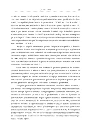 Qualidade e Turismo 59
revisões no sentido de salvaguardar os direitos e garantias dos utentes destes serviços,
bem como estabelecer um conjunto de requisitos essenciais para a qualificação da oferta.
Assim, com a publicação do Decreto Regulamentar n.º 20/2008, de 27 de Novembro, o
sector de restauração e bebidas ficou dotado de um novo quadro legislativo, tendo sido
eliminado o sistema de classificação dos estabelecimentos de restauração e bebidas em
vigor, o qual passou a ser de carácter voluntário, ficando a cargo da iniciativa privada
a implementação de sistemas de classificação voluntários (http://www.turismodeportu-
gal.pt/Portugu%C3%AAs/AreasActividade/qualificacaooferta/empreendimentoseactivi-
dades/empreendimentos/Pages/NovaregulamentacaoparaosectordeRestauracaoeBebidas.
aspx, acedido a 25/6/2010.)
No que diz respeito a sistemas de gestão e códigos de boas práticas, a nível ali-
mentar existem diversas metodologias que as empresas poderão adoptar, algumas das
quais são transversais a vários sectores de actividade e outras específicas de determinadas
unidades de negócio. Relativamente ao sector de restauração e bebidas, além da NP EN
ISO 9001, ele poderá promover a qualidade e a segurança alimentar através da implemen-
tação e da certificação de sistemas de gestão ou de boas práticas, de acordo com os três
referenciais identificados na Tabela 2.5.
Outra forma de comunicar para o exterior a qualidade produzida nos estabele-
cimentos de restauração e bebidas é através dos guias gastronómicos. A avaliação da
qualidade subjacente a estes guias inclui critérios que vão da qualidade da comida, a
apresentação do prato e o conforto à decoração do espaço, entre outros. Estes critérios
são avaliados por críticos gastronómicos que emitem o respectivo parecer para os
editores/promotores destes guias, consoante a experiência que tiveram.
Dos guias gastronómicos existentes actualmente, destaca-se o Guia Michelin, o
qual não só é o mais antigo (a primeira edição data de Agosto de 1900) como se mantém,
nos dias de hoje, o guia de referência. Este guia premeia os melhores restaurantes, clas-
sificando-os com estrelas (de uma a três) e que representa o sonho ou o pesadelo de
qualquer chef − ganhar uma estrela do guia significa a ascensão do restaurante e dos seus
chefs. Os critérios de atribuição das estrelas Michelin, revelados em 2005, assentam na
escolha dos produtos, na «personalidade» da cozinha do chef, no domínio dos métodos
de preparação e dos sabores, na relação qualidade/preço e na consistência (http://www.
conteudoeditora.com.br/publicacoes/?ec=287&cs=8, acedido a 16/4/10). A avaliação dos
estabelecimentos é levada a cabo por avaliadores devidamente formados e independentes,
em visitas incógnitas efectuadas aos estabelecimentos de restauração de diversos catego-
rias de conforto e preço.
 