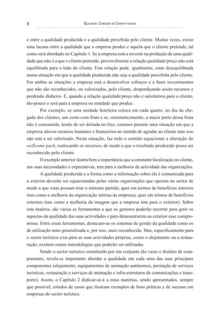 Qualidade: Condição de Competitividade6
e entre a qualidade produzida e a qualidade percebida pelo cliente. Muitas vezes, existe
uma lacuna entre a qualidade que a empresa produz e aquela que o cliente pretende, tal
como será abordado no Capítulo 1. Se a empresa está a investir na produção de uma quali-
dade que não é a que o cliente pretende, provavelmente a relação qualidade/preço não está
equilibrada para o lado do cliente. Esta relação pode, igualmente, estar desequilibrada
numa situação em que a qualidade produzida não seja a qualidade percebida pelo cliente.
Em ambas as situações a empresa está a desenvolver esforços e a fazer investimentos
que não são reconhecidos, ou valorizados, pelo cliente, desperdiçando assim recursos e
perdendo dinheiro. E, quando a relação qualidade/preço não é satisfatória para o cliente,
tão-pouco o será para a empresa ou entidade que produz.
Por exemplo, se uma unidade hoteleira coloca em cada quarto, no dia da che-
gada dos clientes, um cesto com fruta e se, sistematicamente, a maior parte dessa fruta
não é consumida, tendo de ser deitada no lixo, estamos perante uma situação em que a
empresa alocou recursos humanos e financeiros no sentido de agradar ao cliente mas isso
não está a ser valorizado. Nesta situação, faz todo o sentido equacionar a alteração do
wellcome pack, realocando os recursos, de modo a que o resultado produzido possa ser
reconhecido pelo cliente.
O exemplo anterior ilustra bem a importância que a constante focalização no cliente,
nas suas necessidades e expectativas, tem para a melhoria da actividade das organizações.
A qualidade produzida e a forma como a informação sobre ela é comunicada para
o exterior deverão ser equacionadas pelas várias organizações que operam no sector de
modo a que estas possam tirar o máximo partido, quer em termos de benefícios internos
(tais como a melhoria da organização interna da empresa), quer em termos de benefícios
externos (tais como a melhoria da imagem que a empresa tem para o exterior). Sobre
esta matéria, são várias as ferramentas a que os gestores poderão recorrer para gerir os
aspectos da qualidade das suas actividades e para demonstrarem ao exterior esse compro-
misso. Entre essas ferramentas, destacam-se os sistemas de gestão da qualidade como os
de utilização mais generalizada e, por isso, mais reconhecida. Mas, especificamente para
o sector turístico e/ou para as suas actividades próprias, como o alojamento ou a restau-
ração, existem outras metodologias que poderão ser utilizadas.
Sendo o sector turístico constituído por um conjunto tão vasto e distinto de com-
ponentes, revela-se importante abordar a qualidade em cada uma das suas principais
componentes (alojamento, equipamentos de animação autónomos, prestação de serviços
turísticos, restauração e serviços de animação e infra-estruturas de comunicações e trans-
porte). Assim, o Capítulo 2 dedicar-se-á a estas matérias, sendo apresentados, sempre
que possível, estudos de casos que ilustram exemplos de boas práticas e de sucesso em
empresas do sector turístico.
 