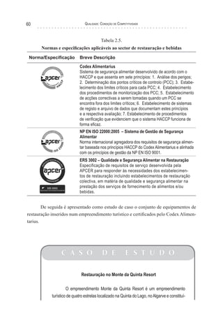 Qualidade: Condição de Competitividade60
Restauração no Monte da Quinta Resort
O empreendimento Monte da Quinta Resort é um empreendimento
turístico de quatro estrelas localizado na Quinta do Lago, noAlgarve e constituí-
C A S O D E E S T U D O
Tabela 2.5.
Normas e especificações aplicáveis ao sector de restauração e bebidas
Norma/Especificação Breve Descrição
Codex Alimentarius
Sistema de segurança alimentar desenvolvido de acordo com o
HACCP e que assenta em sete princípios: 1. Análise dos perigos;
2. Determinação dos pontos críticos de controlo (PCC); 3. Estabe-
lecimento dos limites críticos para cada PCC; 4. Estabelecimento
dos procedimentos de monitorização dos PCC; 5. Estabelecimento
de acções correctivas a serem tomadas quando um PCC se
encontra fora dos limites críticos; 6. Estabelecimento de sistemas
de registo e arquivo de dados que documentam estes princípios
e a respectiva avaliação; 7. Estabelecimento de procedimentos
de verificação que evidenciem que o sistema HACCP funciona de
forma eficaz.
NP EN ISO 22000:2005 – Sistema de Gestão de Segurança
Alimentar
Norma internacional agregadora dos requisitos de segurança alimen-
tar baseada nos princípios HACCP do Codex Alimentarius e alinhada
com os princípios de gestão da NP EN ISO 9001.
ERS 3002 – Qualidade e Segurança Alimentar na Restauração
Especificação de requisitos de serviço desenvolvida pela
APCER para responder às necessidades dos estabelecimen-
tos de restauração incluindo estabelecimentos de restauração
colectiva, em matéria de qualidade e segurança alimentar na
prestação dos serviços de fornecimento de alimentos e/ou
bebidas.
De seguida é apresentado como estudo de caso o conjunto de equipamentos de
restauração inseridos num empreendimento turístico e certificados pelo Codex Alimen-
tarius.
 