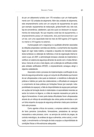 Qualidade e Turismo 61
do por um aldeamento turístico com 178 moradias e por um hotel-aparta-
mento com 132 unidades de alojamento. Além das unidades de alojamento,
este empreendimento conta com um conjunto de equipamentos de apoio
(por exemplo: equipamentos de restauração, ginásio/health club, kids club,
loja de conveniência, cabeleireiro, spa) dos quais se destacam os equipa-
mentos de restauração. No que respeita a este tipo de equipamentos, o
empreendimento possui um restaurante, dois pool bars/snack-bar e por
um bar, com uma capacidade total de mais de 500 lugares (210 lugares
no interior e 310 lugares no exterior).
A preocupação com a segurança e a qualidade alimentar associadas
às refeições preparadas e servidas aos clientes, o cumprimento dos requisitos
legais em vigor nesta matéria, a resposta a requisitos de mercados (opera-
dores turísticos) e a obtenção de melhorias a nível da organização interna le-
varam a que, em 2007, a administração tomasse a decisão de implementar e
certificar um sistema de segurança alimentar de acordo com o Codex Alimen-
tarius. Cerca de um ano e meio depois, com a obtenção do certificado emitido
pela entidade certificadora APCER, o empreendimento conseguiu atingir o
objectivo estabelecido.
Associado a todo o processo de implementação e certificação do sis-
tema de segurança alimentar, surgiu um conjunto de dificuldades que tiveram
de ser ultrapassadas e das quais se destacam: a resistência à alteração de
práticas e hábitos por parte dos colaboradores; a dificuldade em assegurar
o cumprimento de boas práticas por limitações físicas (por exemplo: indis-
ponibilidade de espaços); a falta de disponibilidade da equipa para participar
em acções de formação devido à rotatividade e à sazonalidade inerentes ao
sector do turismo no Algarve; e a falta de resposta necessária por parte de
alguns fornecedores. A maior parte destas dificuldades foram ultrapassadas
através de um reforço da sensibilização das várias partes envolvidas e com
um forte empenho da equipa de segurança alimentar criada para coordenar
todo este processo.
Como agentes críticos de sucesso, a empresa salienta a selecção
de bons parceiros (consultores, fornecedores, prestadores de serviços
necessários a este processo, como os serviços de controlo de pragas, de
controlo metrológico, de análises de água e alimentos, entre outros), a moti-
vação, o envolvimento e a formação de toda a equipa e a disponibilidade de
condições físicas e infra-estruturas adequadas.
 