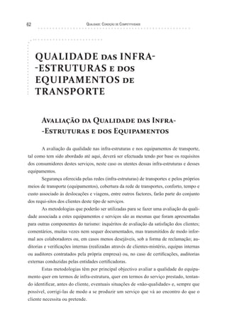 Qualidade: Condição de Competitividade62
QUALIDADE das INFRA-
-ESTRUTURAS e dos
EQUIPAMENTOS de
TRANSPORTE
Avaliação da Qualidade das Infra-
-Estruturas e dos Equipamentos
A avaliação da qualidade nas infra-estruturas e nos equipamentos de transporte,
tal como tem sido abordado até aqui, deverá ser efectuada tendo por base os requisitos
dos consumidores destes serviços, neste caso os utentes dessas infra-estruturas e desses
equipamentos.
Segurança oferecida pelas redes (infra-estruturas) de transportes e pelos próprios
meios de transporte (equipamentos), cobertura da rede de transportes, conforto, tempo e
custo associado às deslocações e viagens, entre outros factores, farão parte do conjunto
dos requi-sitos dos clientes deste tipo de serviços.
As metodologias que poderão ser utilizadas para se fazer uma avaliação da quali-
dade associada a estes equipamentos e serviços são as mesmas que foram apresentadas
para outras componentes do turismo: inquéritos de avaliação da satisfação dos clientes;
comentários, muitas vezes nem sequer documentados, mas transmitidos de modo infor-
mal aos colaboradores ou, em casos menos desejáveis, sob a forma de reclamação; au-
ditorias e verificações internas (realizadas através de clientes-mistério, equipas internas
ou auditores contratados pela própria empresa) ou, no caso de certificações, auditorias
externas conduzidas pelas entidades certificadoras.
Estas metodologias têm por principal objectivo avaliar a qualidade do equipa-
mento quer em termos de infra-estrutura, quer em termos do serviço prestado, tentan-
do identificar, antes do cliente, eventuais situações de «não-qualidade» e, sempre que
possível, corrigi-las de modo a se produzir um serviço que vá ao encontro do que o
cliente necessita ou pretende.
 